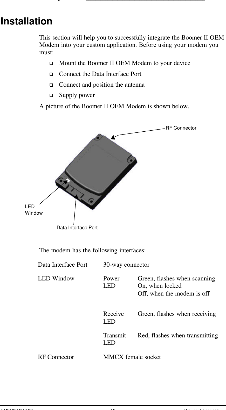 Boomer II User Manual &amp; Integrator’s Guide_________________________________________________InstallationBM210012WT09 13 Wavenet TechnologyInstallationThis section will help you to successfully integrate the Boomer II OEMModem into your custom application. Before using your modem youmust:q Mount the Boomer II OEM Modem to your deviceq Connect the Data Interface Portq Connect and position the antennaq Supply powerA picture of the Boomer II OEM Modem is shown below.The modem has the following interfaces:Data Interface Port 30-way connectorLED Window PowerLED Green, flashes when scanningOn, when lockedOff, when the modem is offReceiveLED Green, flashes when receivingTransmitLED Red, flashes when transmittingRF Connector MMCX female socketLEDWindowData Interface PortRF Connector