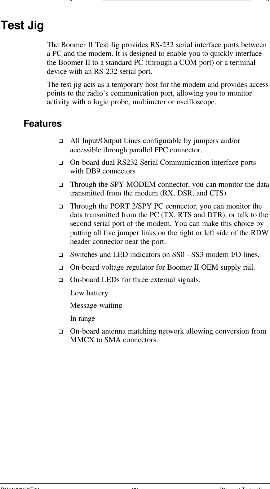 Boomer II User Manual &amp; Integrator’s Guide___________________________________________________Test JigBM210012WT09 23 Wavenet TechnologyTest JigThe Boomer II Test Jig provides RS-232 serial interface ports betweena PC and the modem. It is designed to enable you to quickly interfacethe Boomer II to a standard PC (through a COM port) or a terminaldevice with an RS-232 serial port.The test jig acts as a temporary host for the modem and provides accesspoints to the radio’s communication port, allowing you to monitoractivity with a logic probe, multimeter or oscilloscope.Featuresq All Input/Output Lines configurable by jumpers and/oraccessible through parallel FPC connector.q On-board dual RS232 Serial Communication interface portswith DB9 connectorsq Through the SPY MODEM connector, you can monitor the datatransmitted from the modem (RX, DSR, and CTS).q Through the PORT 2/SPY PC connector, you can monitor thedata transmitted from the PC (TX, RTS and DTR), or talk to thesecond serial port of the modem. You can make this choice byputting all five jumper links on the right or left side of the RDWheader connector near the port.q Switches and LED indicators on SS0 - SS3 modem I/O lines.q On-board voltage regulator for Boomer II OEM supply rail.q On-board LEDs for three external signals:Low batteryMessage waitingIn rangeq On-board antenna matching network allowing conversion fromMMCX to SMA connectors.
