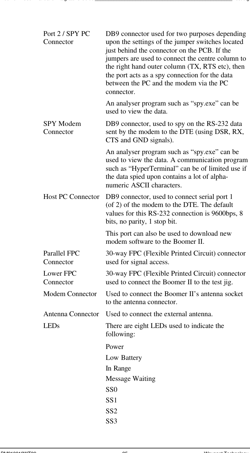 Boomer II User Manual &amp; Integrator’s Guide___________________________________________________Test JigBM210012WT09 25 Wavenet TechnologyPort 2 / SPY PCConnector DB9 connector used for two purposes dependingupon the settings of the jumper switches locatedjust behind the connector on the PCB. If thejumpers are used to connect the centre column tothe right hand outer column (TX, RTS etc), thenthe port acts as a spy connection for the databetween the PC and the modem via the PCconnector.An analyser program such as “spy.exe” can beused to view the data.SPY ModemConnector DB9 connector, used to spy on the RS-232 datasent by the modem to the DTE (using DSR, RX,CTS and GND signals).An analyser program such as “spy.exe” can beused to view the data. A communication programsuch as “HyperTerminal” can be of limited use ifthe data spied upon contains a lot of alpha-numeric ASCII characters.Host PC ConnectorDB9 connector, used to connect serial port 1(of 2) of the modem to the DTE. The defaultvalues for this RS-232 connection is 9600bps, 8bits, no parity, 1 stop bit.This port can also be used to download newmodem software to the Boomer II.Parallel FPCConnector 30-way FPC (Flexible Printed Circuit) connectorused for signal access.Lower FPCConnector 30-way FPC (Flexible Printed Circuit) connectorused to connect the Boomer II to the test jig.Modem Connector Used to connect the Boomer II’s antenna socketto the antenna connector.Antenna Connector Used to connect the external antenna.LEDs There are eight LEDs used to indicate thefollowing:PowerLow BatteryIn RangeMessage WaitingSS0SS1SS2SS3