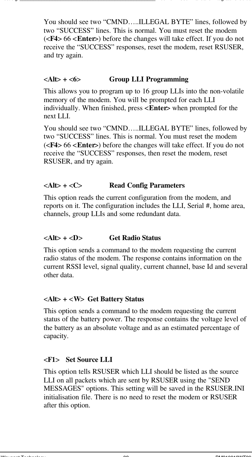 Test Jig__________________________________________________Boomer II User Manual &amp; Integrator’s GuideWavenet Technology 32 BM210012WT09You should see two “CMND…..ILLEGAL BYTE” lines, followed bytwo “SUCCESS” lines. This is normal. You must reset the modem(&lt;F4&gt; 66 &lt;Enter&gt;) before the changes will take effect. If you do notreceive the “SUCCESS” responses, reset the modem, reset RSUSER,and try again.&lt;Alt&gt; + &lt;6&gt;Group LLI ProgrammingThis allows you to program up to 16 group LLIs into the non-volatilememory of the modem. You will be prompted for each LLIindividually. When finished, press &lt;Enter&gt; when prompted for thenext LLI.You should see two “CMND…..ILLEGAL BYTE” lines, followed bytwo “SUCCESS” lines. This is normal. You must reset the modem(&lt;F4&gt; 66 &lt;Enter&gt;) before the changes will take effect. If you do notreceive the “SUCCESS” responses, then reset the modem, resetRSUSER, and try again.&lt;Alt&gt; + &lt;C&gt;Read Config ParametersThis option reads the current configuration from the modem, andreports on it. The configuration includes the LLI, Serial #, home area,channels, group LLIs and some redundant data.&lt;Alt&gt; + &lt;D&gt;Get Radio StatusThis option sends a command to the modem requesting the currentradio status of the modem. The response contains information on thecurrent RSSI level, signal quality, current channel, base Id and severalother data.&lt;Alt&gt; + &lt;W&gt;Get Battery StatusThis option sends a command to the modem requesting the currentstatus of the battery power. The response contains the voltage level ofthe battery as an absolute voltage and as an estimated percentage ofcapacity.&lt;F1&gt;Set Source LLIThis option tells RSUSER which LLI should be listed as the sourceLLI on all packets which are sent by RSUSER using the &quot;SENDMESSAGES&quot; options. This setting will be saved in the RSUSER.INIinitialisation file. There is no need to reset the modem or RSUSERafter this option.