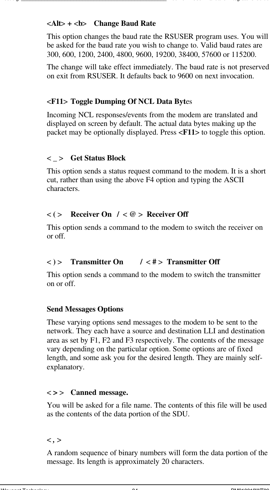 Test Jig__________________________________________________Boomer II User Manual &amp; Integrator’s GuideWavenet Technology 34 BM210012WT09&lt;Alt&gt; + &lt;b&gt;Change Baud RateThis option changes the baud rate the RSUSER program uses. You willbe asked for the baud rate you wish to change to. Valid baud rates are300, 600, 1200, 2400, 4800, 9600, 19200, 38400, 57600 or 115200.The change will take effect immediately. The baud rate is not preservedon exit from RSUSER. It defaults back to 9600 on next invocation.&lt;F11&gt;Toggle Dumping Of NCL Data BytesIncoming NCL responses/events from the modem are translated anddisplayed on screen by default. The actual data bytes making up thepacket may be optionally displayed. Press &lt;F11&gt; to toggle this option.&lt; _ &gt;Get Status BlockThis option sends a status request command to the modem. It is a shortcut, rather than using the above F4 option and typing the ASCIIcharacters.&lt; ( &gt;Receiver On /  &lt; @ &gt;  Receiver OffThis option sends a command to the modem to switch the receiver onor off.&lt; ) &gt;Transmitter On /  &lt; # &gt;  Transmitter OffThis option sends a command to the modem to switch the transmitteron or off.Send Messages OptionsThese varying options send messages to the modem to be sent to thenetwork. They each have a source and destination LLI and destinationarea as set by F1, F2 and F3 respectively. The contents of the messagevary depending on the particular option. Some options are of fixedlength, and some ask you for the desired length. They are mainly self-explanatory.&lt; &gt; &gt; Canned message.You will be asked for a file name. The contents of this file will be usedas the contents of the data portion of the SDU.&lt; , &gt;A random sequence of binary numbers will form the data portion of themessage. Its length is approximately 20 characters.