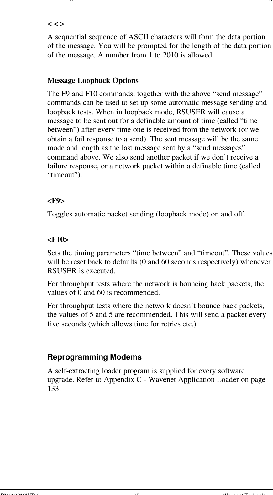 Boomer II User Manual &amp; Integrator’s Guide___________________________________________________Test JigBM210012WT09 35 Wavenet Technology&lt; &lt; &gt;A sequential sequence of ASCII characters will form the data portionof the message. You will be prompted for the length of the data portionof the message. A number from 1 to 2010 is allowed.Message Loopback OptionsThe F9 and F10 commands, together with the above “send message”commands can be used to set up some automatic message sending andloopback tests. When in loopback mode, RSUSER will cause amessage to be sent out for a definable amount of time (called “timebetween”) after every time one is received from the network (or weobtain a fail response to a send). The sent message will be the samemode and length as the last message sent by a “send messages”command above. We also send another packet if we don’t receive afailure response, or a network packet within a definable time (called“timeout”).&lt;F9&gt;Toggles automatic packet sending (loopback mode) on and off.&lt;F10&gt;Sets the timing parameters “time between” and “timeout”. These valueswill be reset back to defaults (0 and 60 seconds respectively) wheneverRSUSER is executed.For throughput tests where the network is bouncing back packets, thevalues of 0 and 60 is recommended.For throughput tests where the network doesn’t bounce back packets,the values of 5 and 5 are recommended. This will send a packet everyfive seconds (which allows time for retries etc.)Reprogramming ModemsA self-extracting loader program is supplied for every softwareupgrade. Refer to Appendix C - Wavenet Application Loader on page133.