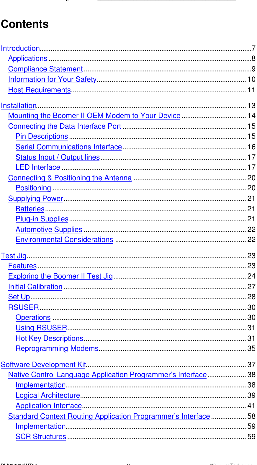 Boomer II User Manual &amp; Integrator’s Guide__________________________________________________ContentsBM210012WT09 3Wavenet TechnologyContentsIntroduction...................................................................................................................7Applications ..............................................................................................................8Compliance Statement...........................................................................................9Information for Your Safety................................................................................. 10Host Requirements............................................................................................... 11Installation.................................................................................................................. 13Mounting the Boomer II OEM Modem to Your Device................................... 14Connecting the Data Interface Port ................................................................... 15Pin Descriptions................................................................................................ 15Serial Communications Interface................................................................... 16Status Input / Output lines............................................................................... 17LED Interface .................................................................................................... 17Connecting &amp; Positioning the Antenna ............................................................. 20Positioning ......................................................................................................... 20Supplying Power................................................................................................... 21Batteries............................................................................................................. 21Plug-in Supplies................................................................................................ 21Automotive Supplies ........................................................................................ 22Environmental Considerations ....................................................................... 22Test Jig....................................................................................................................... 23Features................................................................................................................. 23Exploring the Boomer II Test Jig........................................................................ 24Initial Calibration................................................................................................... 27Set Up..................................................................................................................... 28RSUSER................................................................................................................ 30Operations ......................................................................................................... 30Using RSUSER................................................................................................. 31Hot Key Descriptions........................................................................................ 31Reprogramming Modems................................................................................ 35Software Development Kit....................................................................................... 37Native Control Language Application Programmer’s Interface..................... 38Implementation.................................................................................................. 38Logical Architecture.......................................................................................... 39Application Interface......................................................................................... 41Standard Context Routing Application Programmer’s Interface................... 58Implementation.................................................................................................. 59SCR Structures................................................................................................. 59