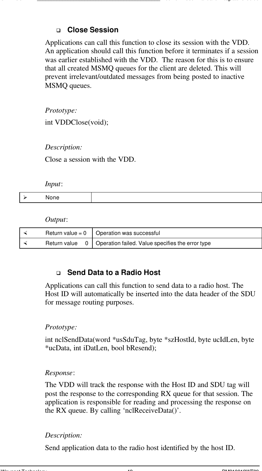 SDK - SCR API____________________________________________Boomer II User Manual &amp; Integrator’s GuideWavenet Technology 42 BM210012WT09q Close SessionApplications can call this function to close its session with the VDD.An application should call this function before it terminates if a sessionwas earlier established with the VDD.  The reason for this is to ensurethat all created MSMQ queues for the client are deleted. This willprevent irrelevant/outdated messages from being posted to inactiveMSMQ queues.Prototype:int VDDClose(void);Description:Close a session with the VDD.Input:Ø NoneOutput:× Return value = 0 Operation was successful× Return value   0 Operation failed. Value specifies the error typeq Send Data to a Radio HostApplications can call this function to send data to a radio host. TheHost ID will automatically be inserted into the data header of the SDUfor message routing purposes.Prototype:int nclSendData(word *usSduTag, byte *szHostId, byte ucIdLen, byte*ucData, int iDatLen, bool bResend);Response:The VDD will track the response with the Host ID and SDU tag willpost the response to the corresponding RX queue for that session. Theapplication is responsible for reading and processing the response onthe RX queue. By calling ‘nclReceiveData()’.Description:Send application data to the radio host identified by the host ID.