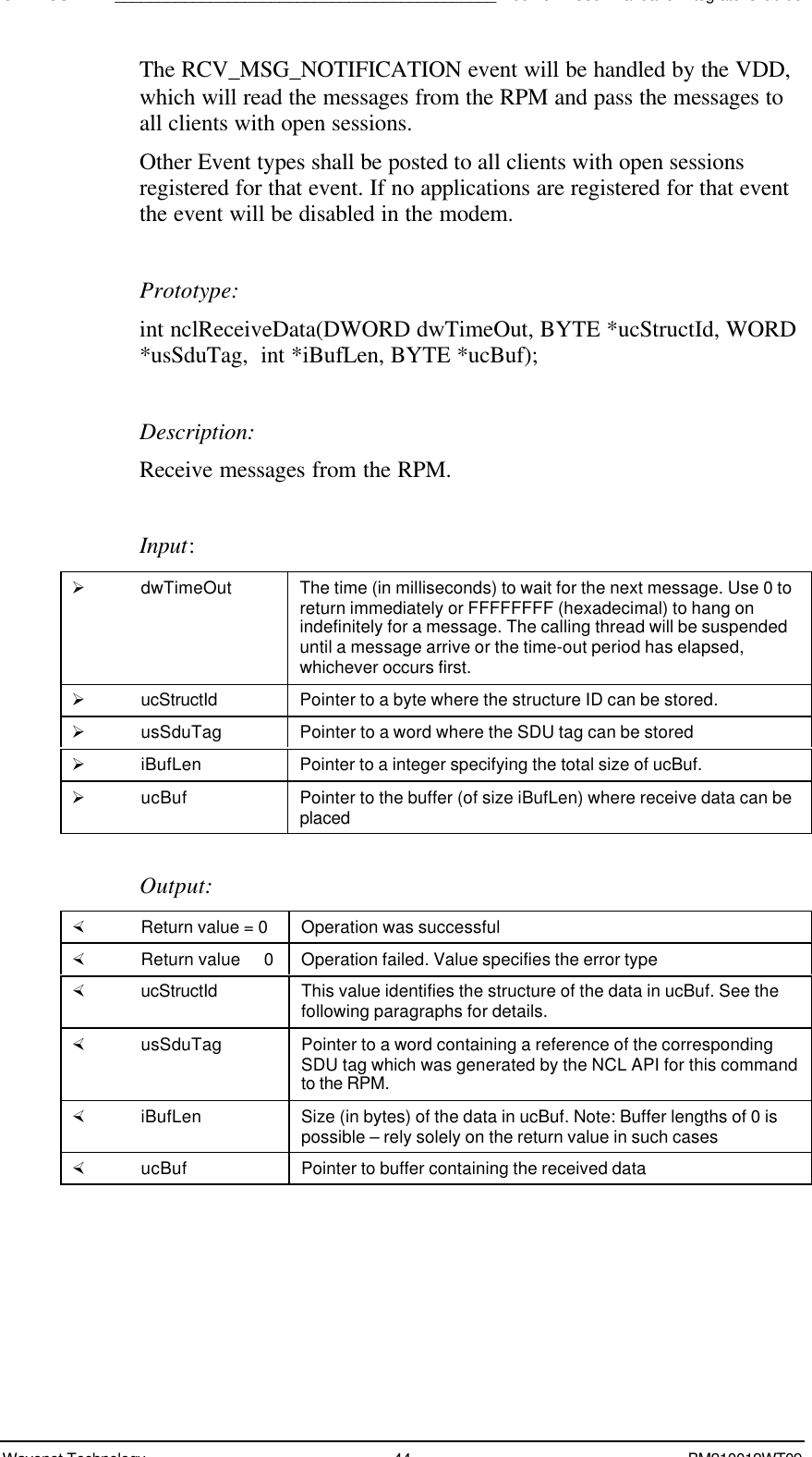 SDK - SCR API____________________________________________Boomer II User Manual &amp; Integrator’s GuideWavenet Technology 44 BM210012WT09The RCV_MSG_NOTIFICATION event will be handled by the VDD,which will read the messages from the RPM and pass the messages toall clients with open sessions.Other Event types shall be posted to all clients with open sessionsregistered for that event. If no applications are registered for that eventthe event will be disabled in the modem.Prototype:int nclReceiveData(DWORD dwTimeOut, BYTE *ucStructId, WORD*usSduTag,  int *iBufLen, BYTE *ucBuf);Description:Receive messages from the RPM.Input:Ø dwTimeOut The time (in milliseconds) to wait for the next message. Use 0 toreturn immediately or FFFFFFFF (hexadecimal) to hang onindefinitely for a message. The calling thread will be suspendeduntil a message arrive or the time-out period has elapsed,whichever occurs first.Ø ucStructId Pointer to a byte where the structure ID can be stored.Ø usSduTag Pointer to a word where the SDU tag can be storedØ iBufLen Pointer to a integer specifying the total size of ucBuf.Ø ucBuf Pointer to the buffer (of size iBufLen) where receive data can beplacedOutput:× Return value = 0 Operation was successful× Return value   0 Operation failed. Value specifies the error type× ucStructId This value identifies the structure of the data in ucBuf. See thefollowing paragraphs for details.× usSduTag Pointer to a word containing a reference of the correspondingSDU tag which was generated by the NCL API for this commandto the RPM.× iBufLen Size (in bytes) of the data in ucBuf. Note: Buffer lengths of 0 ispossible – rely solely on the return value in such cases× ucBuf Pointer to buffer containing the received data