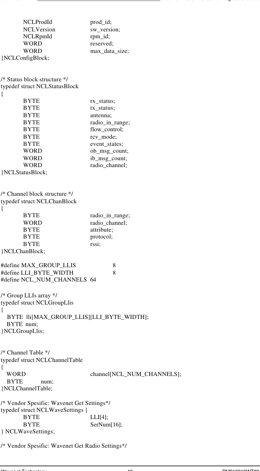 SDK - SCR API____________________________________________Boomer II User Manual &amp; Integrator’s GuideWavenet Technology 46 BM210012WT09NCLProdId prod_id;NCLVersion sw_version;NCLRpmId rpm_id;WORD reserved;WORD max_data_size;}NCLConfigBlock;/* Status block structure */typedef struct NCLStatusBlock{BYTE rx_status;BYTE tx_status;BYTE antenna;BYTE radio_in_range;BYTE flow_control;BYTE rcv_mode;BYTE event_states;WORD ob_msg_count;WORD ib_msg_count;WORD radio_channel;}NCLStatusBlock;/* Channel block structure */typedef struct NCLChanBlock{BYTE radio_in_range;WORD radio_channel;BYTE attribute;BYTE protocol;BYTE rssi;}NCLChanBlock;#define MAX_GROUP_LLIS  8#define LLI_BYTE_WIDTH   8#define NCL_NUM_CHANNELS  64/* Group LLIs array */typedef struct NCLGroupLlis{    BYTE  lli[MAX_GROUP_LLIS][LLI_BYTE_WIDTH];    BYTE  num;}NCLGroupLlis;/* Channel Table */typedef struct NCLChannelTable{    WORD channel[NCL_NUM_CHANNELS];    BYTE            num;}NCLChannelTable;/* Vendor Spesific: Wavenet Get Settings*/typedef struct NCLWaveSettings {BYTE LLI[4];BYTE SerNum[16];} NCLWaveSettings;/* Vendor Spesific: Wavenet Get Radio Settings*/