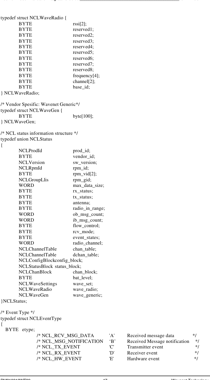 Boomer II User Manual &amp; Integrator’s Guide____________________________________________SDK – SCR APIBM210012WT09 47 Wavenet Technologytypedef struct NCLWaveRadio {BYTE rssi[2];BYTE reserved1;BYTE reserved2;BYTE reserved3;BYTE reserved4;BYTE reserved5;BYTE reserved6;BYTE reserved7;BYTE reserved8;BYTE frequency[4];BYTE channel[2];BYTE base_id;} NCLWaveRadio;/* Vendor Spesific: Wavenet Generic*/typedef struct NCLWaveGen {BYTE byte[100];} NCLWaveGen;/* NCL status information structure */typedef union NCLStatus{NCLProdId prod_id;BYTE vendor_id;NCLVersion sw_version;NCLRpmId rpm_id;BYTE rpm_vid[2];NCLGroupLlis rpm_gid;WORD max_data_size;BYTE rx_status;BYTE tx_status;BYTE antenna;BYTE radio_in_range;WORD ob_msg_count;WORD ib_msg_count;BYTE flow_control;BYTE rcv_mode;BYTE event_states;WORD radio_channel;NCLChannelTable  chan_table;NCLChannelTable dchan_table;NCLConfigBlockconfig_block;NCLStatusBlock status_block;NCLChanBlock chan_block;BYTE bat_level;NCLWaveSettings wave_set;NCLWaveRadio wave_radio;NCLWaveGen wave_generic;}NCLStatus;/* Event Type */typedef struct NCLEventType{    BYTE   etype;/* NCL_RCV_MSG_DATA &apos;A&apos; Received message data               *//* NCL_MSG_NOTIFICATION    ‘B’ Received Message notification     *//* NCL_TX_EVENT   &apos;C&apos;  Transmitter event                          *//* NCL_RX_EVENT   &apos;D&apos;  Receiver event                              *//* NCL_HW_EVENT   &apos;E&apos;  Hardware event                            */
