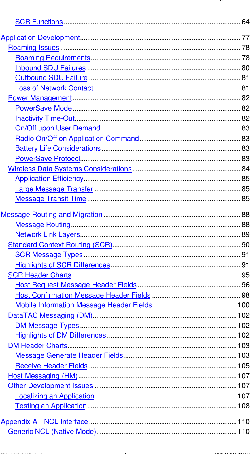 Contents_________________________________________________Boomer II User Manual &amp; Integrator’s GuideWavenet Technology 4BM210012WT09SCR Functions.................................................................................................. 64Application Development......................................................................................... 77Roaming Issues.................................................................................................... 78Roaming Requirements................................................................................... 78Inbound SDU Failures ..................................................................................... 80Outbound SDU Failure .................................................................................... 81Loss of Network Contact ................................................................................. 81Power Management............................................................................................. 82PowerSave Mode............................................................................................. 82Inactivity Time-Out............................................................................................ 82On/Off upon User Demand ............................................................................. 83Radio On/Off on Application Command........................................................ 83Battery Life Considerations............................................................................. 83PowerSave Protocol......................................................................................... 83Wireless Data Systems Considerations............................................................ 84Application Efficiency....................................................................................... 85Large Message Transfer ................................................................................. 85Message Transit Time..................................................................................... 85Message Routing and Migration............................................................................ 88Message Routing.............................................................................................. 88Network Link Layers......................................................................................... 89Standard Context Routing (SCR)....................................................................... 90SCR Message Types....................................................................................... 91Highlights of SCR Differences........................................................................ 91SCR Header Charts ............................................................................................. 95Host Request Message Header Fields......................................................... 96Host Confirmation Message Header Fields ................................................. 98Mobile Information Message Header Fields...............................................100DataTAC Messaging (DM)................................................................................102DM Message Types.......................................................................................102Highlights of DM Differences........................................................................102DM Header Charts..............................................................................................103Message Generate Header Fields...............................................................103Receive Header Fields ..................................................................................105Host Messaging (HM)........................................................................................107Other Development Issues ...............................................................................107Localizing an Application...............................................................................107Testing an Application...................................................................................108Appendix A - NCL Interface..................................................................................110Generic NCL (Native Mode)..............................................................................110