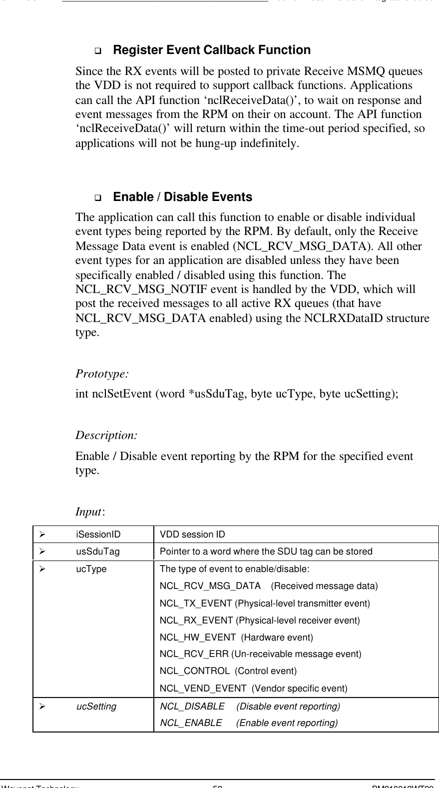 SDK - SCR API____________________________________________Boomer II User Manual &amp; Integrator’s GuideWavenet Technology 52 BM210012WT09q Register Event Callback FunctionSince the RX events will be posted to private Receive MSMQ queuesthe VDD is not required to support callback functions. Applicationscan call the API function ‘nclReceiveData()’, to wait on response andevent messages from the RPM on their on account. The API function‘nclReceiveData()’ will return within the time-out period specified, soapplications will not be hung-up indefinitely.q Enable / Disable EventsThe application can call this function to enable or disable individualevent types being reported by the RPM. By default, only the ReceiveMessage Data event is enabled (NCL_RCV_MSG_DATA). All otherevent types for an application are disabled unless they have beenspecifically enabled / disabled using this function. TheNCL_RCV_MSG_NOTIF event is handled by the VDD, which willpost the received messages to all active RX queues (that haveNCL_RCV_MSG_DATA enabled) using the NCLRXDataID structuretype.Prototype:int nclSetEvent (word *usSduTag, byte ucType, byte ucSetting);Description:Enable / Disable event reporting by the RPM for the specified eventtype.Input:Ø iSessionID VDD session IDØ usSduTag Pointer to a word where the SDU tag can be storedØ ucType The type of event to enable/disable:NCL_RCV_MSG_DATA    (Received message data)NCL_TX_EVENT (Physical-level transmitter event)NCL_RX_EVENT (Physical-level receiver event)NCL_HW_EVENT  (Hardware event)NCL_RCV_ERR (Un-receivable message event)NCL_CONTROL  (Control event)NCL_VEND_EVENT  (Vendor specific event)Ø ucSetting NCL_DISABLE     (Disable event reporting)NCL_ENABLE      (Enable event reporting)