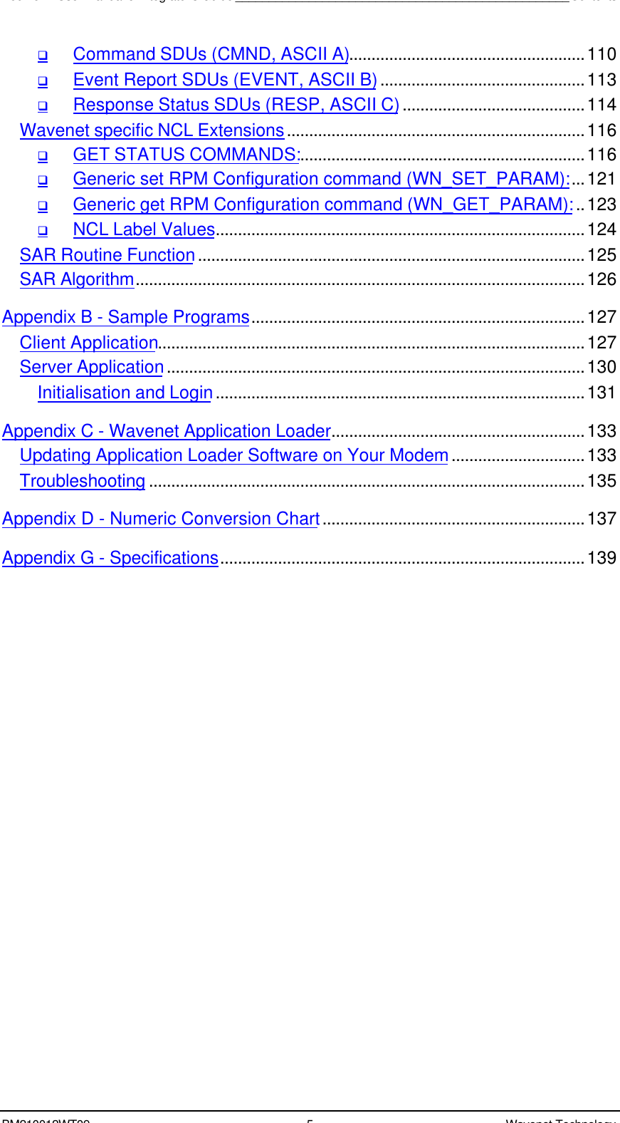 Boomer II User Manual &amp; Integrator’s Guide__________________________________________________ContentsBM210012WT09 5Wavenet TechnologyqCommand SDUs (CMND, ASCII A).....................................................110qEvent Report SDUs (EVENT, ASCII B)..............................................113qResponse Status SDUs (RESP, ASCII C).........................................114Wavenet specific NCL Extensions...................................................................116qGET STATUS COMMANDS:................................................................116qGeneric set RPM Configuration command (WN_SET_PARAM):...121qGeneric get RPM Configuration command (WN_GET_PARAM):..123qNCL Label Values...................................................................................124SAR Routine Function.......................................................................................125SAR Algorithm.....................................................................................................126Appendix B - Sample Programs...........................................................................127Client Application................................................................................................127Server Application..............................................................................................130Initialisation and Login...................................................................................131Appendix C - Wavenet Application Loader.........................................................133Updating Application Loader Software on Your Modem..............................133Troubleshooting ..................................................................................................135Appendix D - Numeric Conversion Chart...........................................................137Appendix G - Specifications..................................................................................139