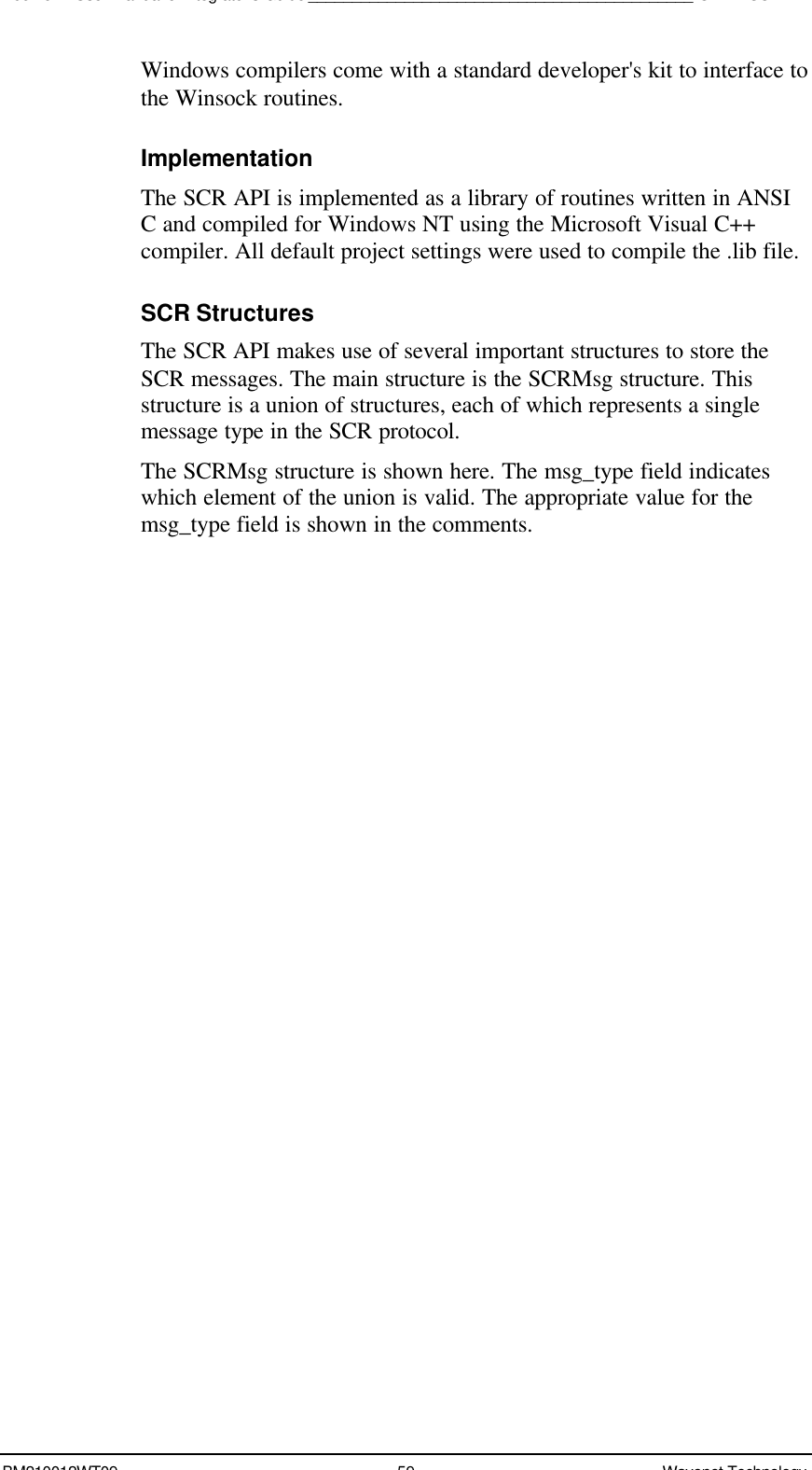 Boomer II User Manual &amp; Integrator’s Guide____________________________________________SDK – SCR APIBM210012WT09 59 Wavenet TechnologyWindows compilers come with a standard developer&apos;s kit to interface tothe Winsock routines.ImplementationThe SCR API is implemented as a library of routines written in ANSIC and compiled for Windows NT using the Microsoft Visual C++compiler. All default project settings were used to compile the .lib file.SCR StructuresThe SCR API makes use of several important structures to store theSCR messages. The main structure is the SCRMsg structure. Thisstructure is a union of structures, each of which represents a singlemessage type in the SCR protocol.The SCRMsg structure is shown here. The msg_type field indicateswhich element of the union is valid. The appropriate value for themsg_type field is shown in the comments.