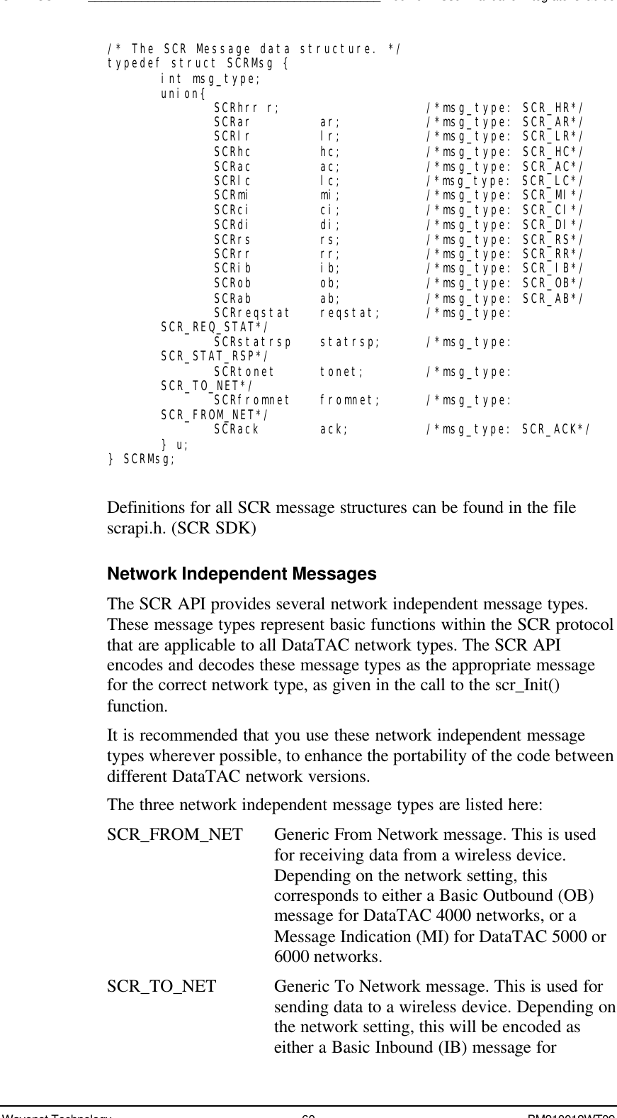 SDK - SCR API____________________________________________Boomer II User Manual &amp; Integrator’s GuideWavenet Technology 60 BM210012WT09/* The SCR Message data structure. */typedef struct SCRMsg {int msg_type;union{ SCRhrr r; /*msg_type: SCR_HR*/SCRar ar; /*msg_type: SCR_AR*/SCRlr lr; /*msg_type: SCR_LR*/SCRhc hc; /*msg_type: SCR_HC*/SCRac ac; /*msg_type: SCR_AC*/SCRlc lc; /*msg_type: SCR_LC*/SCRmi mi; /*msg_type: SCR_MI*/SCRci ci; /*msg_type: SCR_CI*/SCRdi di; /*msg_type: SCR_DI*/SCRrs rs; /*msg_type: SCR_RS*/SCRrr rr; /*msg_type: SCR_RR*/SCRib ib; /*msg_type: SCR_IB*/SCRob ob; /*msg_type: SCR_OB*/SCRab ab; /*msg_type: SCR_AB*/SCRreqstat reqstat;  /*msg_type:SCR_REQ_STAT*/SCRstatrsp statrsp; /*msg_type:SCR_STAT_RSP*/SCRtonet tonet; /*msg_type:SCR_TO_NET*/SCRfromnet fromnet; /*msg_type:SCR_FROM_NET*/SCRack ack; /*msg_type: SCR_ACK*/} u;} SCRMsg;Definitions for all SCR message structures can be found in the filescrapi.h. (SCR SDK)Network Independent MessagesThe SCR API provides several network independent message types.These message types represent basic functions within the SCR protocolthat are applicable to all DataTAC network types. The SCR APIencodes and decodes these message types as the appropriate messagefor the correct network type, as given in the call to the scr_Init()function.It is recommended that you use these network independent messagetypes wherever possible, to enhance the portability of the code betweendifferent DataTAC network versions.The three network independent message types are listed here:SCR_FROM_NET Generic From Network message. This is usedfor receiving data from a wireless device.Depending on the network setting, thiscorresponds to either a Basic Outbound (OB)message for DataTAC 4000 networks, or aMessage Indication (MI) for DataTAC 5000 or6000 networks.SCR_TO_NET Generic To Network message. This is used forsending data to a wireless device. Depending onthe network setting, this will be encoded aseither a Basic Inbound (IB) message for