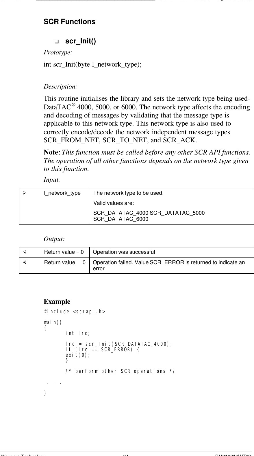 SDK - SCR API____________________________________________Boomer II User Manual &amp; Integrator’s GuideWavenet Technology 64 BM210012WT09SCR Functionsq scr_Init()Prototype:int scr_Init(byte l_network_type);Description:This routine initialises the library and sets the network type being used-DataTAC® 4000, 5000, or 6000. The network type affects the encodingand decoding of messages by validating that the message type isapplicable to this network type. This network type is also used tocorrectly encode/decode the network independent message typesSCR_FROM_NET, SCR_TO_NET, and SCR_ACK.Note: This function must be called before any other SCR API functions.The operation of all other functions depends on the network type givento this function.Input:Ø l_network_type The network type to be used.Valid values are:SCR_DATATAC_4000 SCR_DATATAC_5000SCR_DATATAC_6000Output:× Return value = 0 Operation was successful× Return value   0 Operation failed. Value SCR_ERROR is returned to indicate anerrorExample#include &lt;scrapi.h&gt;main(){int lrc;lrc = scr_Init(SCR_DATATAC_4000);if (lrc == SCR_ERROR) {exit(0);}/* perform other SCR operations */ . . .}