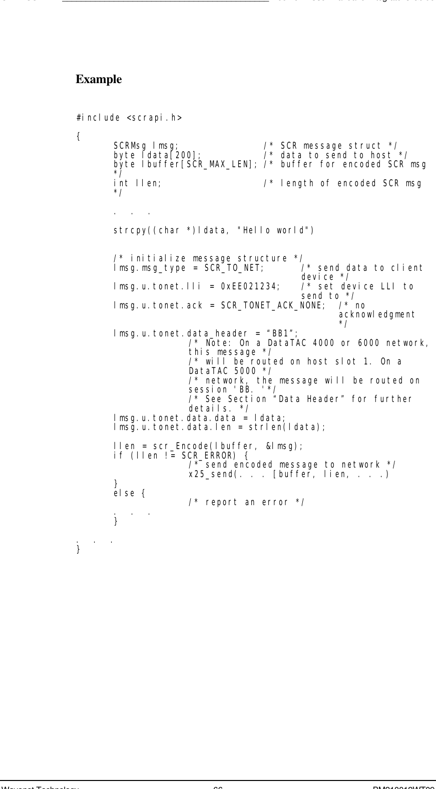 SDK - SCR API____________________________________________Boomer II User Manual &amp; Integrator’s GuideWavenet Technology 66 BM210012WT09Example#include &lt;scrapi.h&gt;{SCRMsg lmsg; /* SCR message struct */byte ldata[200]; /* data to send to host */byte lbuffer[SCR_MAX_LEN]; /* buffer for encoded SCR msg*/int llen; /* length of encoded SCR msg*/.  .  .strcpy((char *)ldata, &quot;Hello world&quot;)/* initialize message structure */lmsg.msg_type = SCR_TO_NET;  /* send data to clientdevice */lmsg.u.tonet.lli = 0xEE021234; /* set device LLI tosend to */lmsg.u.tonet.ack = SCR_TONET_ACK_NONE; /* noacknowledgment*/lmsg.u.tonet.data_header = “BB1”;/* Note: On a DataTAC 4000 or 6000 network,this message *//* will be routed on host slot 1. On aDataTAC 5000 *//* network, the message will be routed onsession &apos;BB. &apos;*//* See Section “Data Header” for furtherdetails. */lmsg.u.tonet.data.data = ldata;lmsg.u.tonet.data.len = strlen(ldata);llen = scr_Encode(lbuffer, &amp;lmsg);if (llen != SCR_ERROR) {/* send encoded message to network */x25_send(. . . [buffer, lien, . . .)}else { /* report an error */.  .  .}.  .  .}