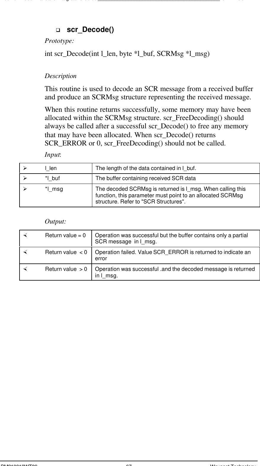 Boomer II User Manual &amp; Integrator’s Guide____________________________________________SDK – SCR APIBM210012WT09 67 Wavenet Technologyq scr_Decode()Prototype:int scr_Decode(int l_len, byte *l_buf, SCRMsg *l_msg)DescriptionThis routine is used to decode an SCR message from a received bufferand produce an SCRMsg structure representing the received message.When this routine returns successfully, some memory may have beenallocated within the SCRMsg structure. scr_FreeDecoding() shouldalways be called after a successful scr_Decode() to free any memorythat may have been allocated. When scr_Decode() returnsSCR_ERROR or 0, scr_FreeDecoding() should not be called.Input:Ø l_len The length of the data contained in l_buf.Ø *l_buf The buffer containing received SCR dataØ *l_msg The decoded SCRMsg is returned is l_msg. When calling thisfunction, this parameter must point to an allocated SCRMsgstructure. Refer to &quot;SCR Structures&quot;.Output:× Return value = 0 Operation was successful but the buffer contains only a partialSCR message  in l_msg.× Return value  &lt; 0 Operation failed. Value SCR_ERROR is returned to indicate anerror× Return value  &gt; 0 Operation was successful .and the decoded message is returnedin l_msg.