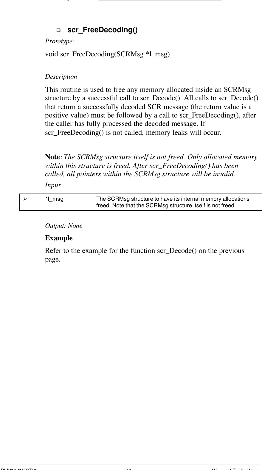 Boomer II User Manual &amp; Integrator’s Guide____________________________________________SDK – SCR APIBM210012WT09 69 Wavenet Technologyq scr_FreeDecoding()Prototype:void scr_FreeDecoding(SCRMsg *l_msg)DescriptionThis routine is used to free any memory allocated inside an SCRMsgstructure by a successful call to scr_Decode(). All calls to scr_Decode()that return a successfully decoded SCR message (the return value is apositive value) must be followed by a call to scr_FreeDecoding(), afterthe caller has fully processed the decoded message. Ifscr_FreeDecoding() is not called, memory leaks will occur.Note: The SCRMsg structure itself is not freed. Only allocated memorywithin this structure is freed. After scr_FreeDecoding() has beencalled, all pointers within the SCRMsg structure will be invalid.Input:Ø *l_msg The SCRMsg structure to have its internal memory allocationsfreed. Note that the SCRMsg structure itself is not freed.Output: NoneExampleRefer to the example for the function scr_Decode() on the previouspage.