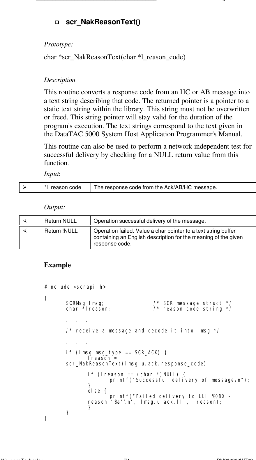 SDK - SCR API____________________________________________Boomer II User Manual &amp; Integrator’s GuideWavenet Technology 74 BM210012WT09q scr_NakReasonText()Prototype:char *scr_NakReasonText(char *l_reason_code)DescriptionThis routine converts a response code from an HC or AB message intoa text string describing that code. The returned pointer is a pointer to astatic text string within the library. This string must not be overwrittenor freed. This string pointer will stay valid for the duration of theprogram&apos;s execution. The text strings correspond to the text given inthe DataTAC 5000 System Host Application Programmer&apos;s Manual.This routine can also be used to perform a network independent test forsuccessful delivery by checking for a NULL return value from thisfunction.Input:Ø *l_reason code The response code from the Ack/AB/HC message.Output:× Return NULL Operation successful delivery of the message.× Return !NULL Operation failed. Value a char pointer to a text string buffercontaining an English description for the meaning of the givenresponse code.Example#include &lt;scrapi.h&gt;{SCRMsg lmsg; /* SCR message struct */char *lreason; /* reason code string */.  .  ./* receive a message and decode it into lmsg */.  .  .if (lmsg.msg_type == SCR_ACK) {lreason =scr_NakReasonText(lmsg.u.ack.response_code)if (lreason == (char *)NULL) {printf(“Successful delivery of message\n”);}else { printf(“Failed delivery to LLI %08X -reason ‘%s&apos;\n&quot;, lmsg.u.ack.lli, lreason);}}}