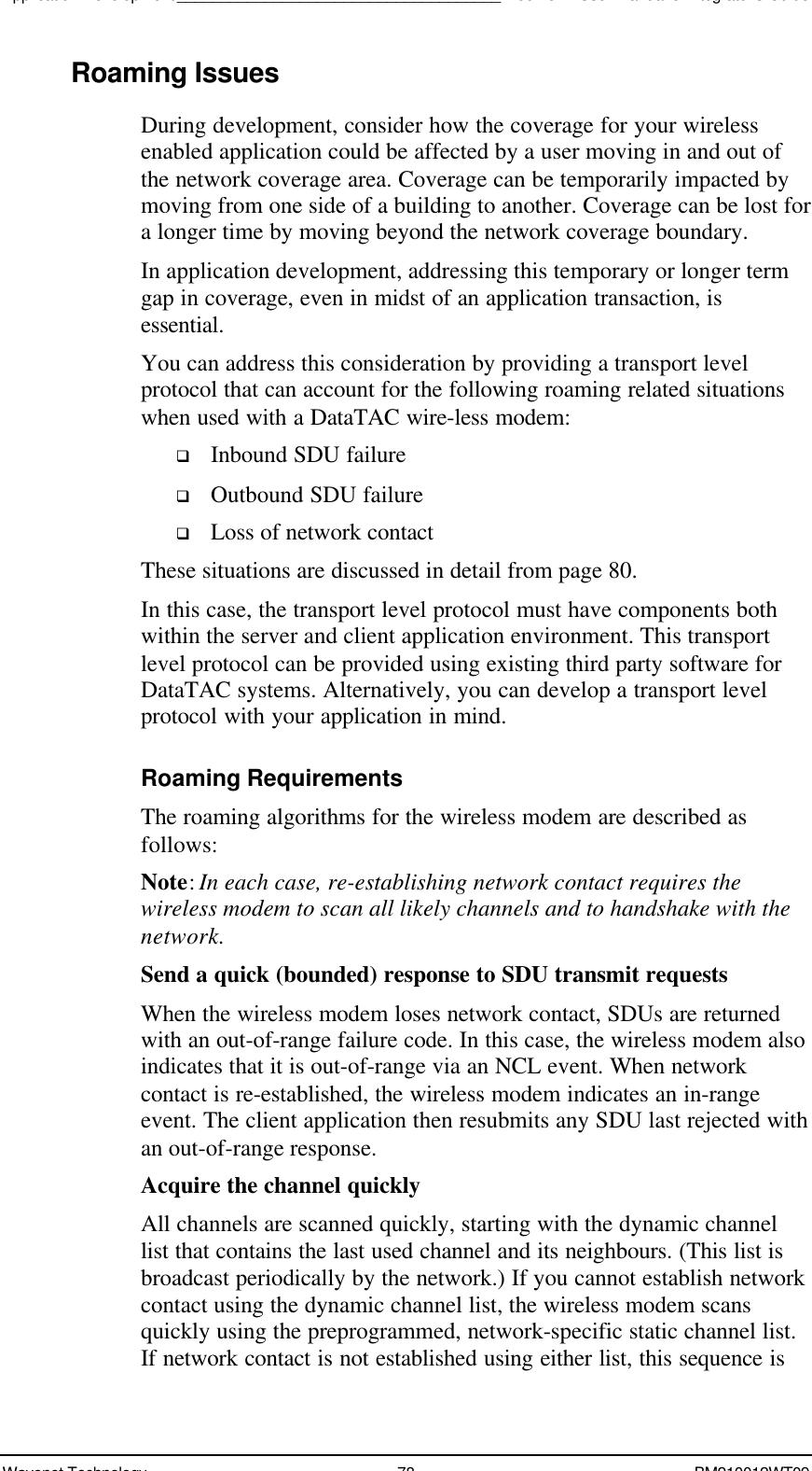 Application Development_____________________________________Boomer II User Manual &amp; Integrator’s GuideWavenet Technology 78 BM210012WT09Roaming IssuesDuring development, consider how the coverage for your wirelessenabled application could be affected by a user moving in and out ofthe network coverage area. Coverage can be temporarily impacted bymoving from one side of a building to another. Coverage can be lost fora longer time by moving beyond the network coverage boundary.In application development, addressing this temporary or longer termgap in coverage, even in midst of an application transaction, isessential.You can address this consideration by providing a transport levelprotocol that can account for the following roaming related situationswhen used with a DataTAC wire-less modem:q Inbound SDU failureq Outbound SDU failureq Loss of network contactThese situations are discussed in detail from page 80.In this case, the transport level protocol must have components bothwithin the server and client application environment. This transportlevel protocol can be provided using existing third party software forDataTAC systems. Alternatively, you can develop a transport levelprotocol with your application in mind.Roaming RequirementsThe roaming algorithms for the wireless modem are described asfollows:Note: In each case, re-establishing network contact requires thewireless modem to scan all likely channels and to handshake with thenetwork.Send a quick (bounded) response to SDU transmit requestsWhen the wireless modem loses network contact, SDUs are returnedwith an out-of-range failure code. In this case, the wireless modem alsoindicates that it is out-of-range via an NCL event. When networkcontact is re-established, the wireless modem indicates an in-rangeevent. The client application then resubmits any SDU last rejected withan out-of-range response.Acquire the channel quicklyAll channels are scanned quickly, starting with the dynamic channellist that contains the last used channel and its neighbours. (This list isbroadcast periodically by the network.) If you cannot establish networkcontact using the dynamic channel list, the wireless modem scansquickly using the preprogrammed, network-specific static channel list.If network contact is not established using either list, this sequence is