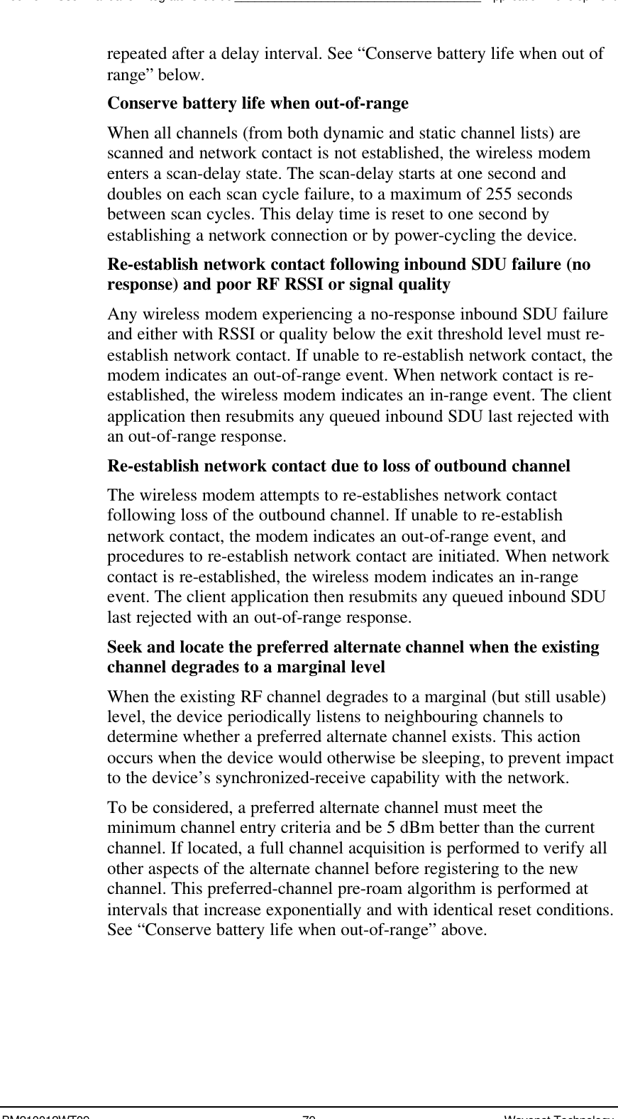 Boomer II User Manual &amp; Integrator’s Guide_____________________________________Application DevelopmentBM210012WT09 79 Wavenet Technologyrepeated after a delay interval. See “Conserve battery life when out ofrange” below.Conserve battery life when out-of-rangeWhen all channels (from both dynamic and static channel lists) arescanned and network contact is not established, the wireless modementers a scan-delay state. The scan-delay starts at one second anddoubles on each scan cycle failure, to a maximum of 255 secondsbetween scan cycles. This delay time is reset to one second byestablishing a network connection or by power-cycling the device.Re-establish network contact following inbound SDU failure (noresponse) and poor RF RSSI or signal qualityAny wireless modem experiencing a no-response inbound SDU failureand either with RSSI or quality below the exit threshold level must re-establish network contact. If unable to re-establish network contact, themodem indicates an out-of-range event. When network contact is re-established, the wireless modem indicates an in-range event. The clientapplication then resubmits any queued inbound SDU last rejected withan out-of-range response.Re-establish network contact due to loss of outbound channelThe wireless modem attempts to re-establishes network contactfollowing loss of the outbound channel. If unable to re-establishnetwork contact, the modem indicates an out-of-range event, andprocedures to re-establish network contact are initiated. When networkcontact is re-established, the wireless modem indicates an in-rangeevent. The client application then resubmits any queued inbound SDUlast rejected with an out-of-range response.Seek and locate the preferred alternate channel when the existingchannel degrades to a marginal levelWhen the existing RF channel degrades to a marginal (but still usable)level, the device periodically listens to neighbouring channels todetermine whether a preferred alternate channel exists. This actionoccurs when the device would otherwise be sleeping, to prevent impactto the device’s synchronized-receive capability with the network.To be considered, a preferred alternate channel must meet theminimum channel entry criteria and be 5 dBm better than the currentchannel. If located, a full channel acquisition is performed to verify allother aspects of the alternate channel before registering to the newchannel. This preferred-channel pre-roam algorithm is performed atintervals that increase exponentially and with identical reset conditions.See “Conserve battery life when out-of-range” above.