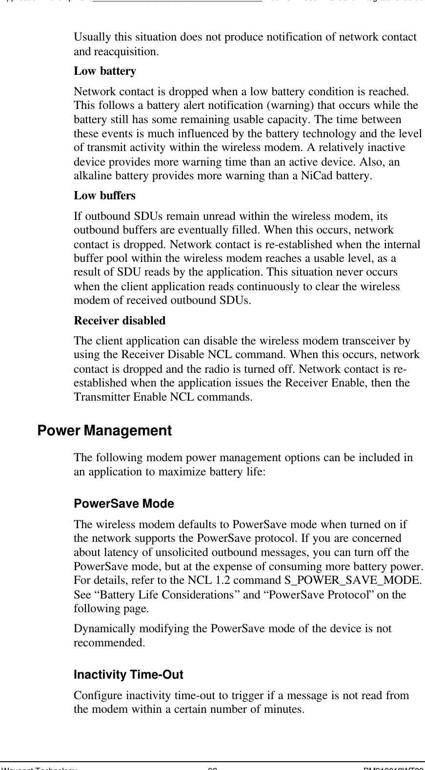 Application Development_____________________________________Boomer II User Manual &amp; Integrator’s GuideWavenet Technology 82 BM210012WT09Usually this situation does not produce notification of network contactand reacquisition.Low batteryNetwork contact is dropped when a low battery condition is reached.This follows a battery alert notification (warning) that occurs while thebattery still has some remaining usable capacity. The time betweenthese events is much influenced by the battery technology and the levelof transmit activity within the wireless modem. A relatively inactivedevice provides more warning time than an active device. Also, analkaline battery provides more warning than a NiCad battery.Low buffersIf outbound SDUs remain unread within the wireless modem, itsoutbound buffers are eventually filled. When this occurs, networkcontact is dropped. Network contact is re-established when the internalbuffer pool within the wireless modem reaches a usable level, as aresult of SDU reads by the application. This situation never occurswhen the client application reads continuously to clear the wirelessmodem of received outbound SDUs.Receiver disabledThe client application can disable the wireless modem transceiver byusing the Receiver Disable NCL command. When this occurs, networkcontact is dropped and the radio is turned off. Network contact is re-established when the application issues the Receiver Enable, then theTransmitter Enable NCL commands.Power ManagementThe following modem power management options can be included inan application to maximize battery life:PowerSave ModeThe wireless modem defaults to PowerSave mode when turned on ifthe network supports the PowerSave protocol. If you are concernedabout latency of unsolicited outbound messages, you can turn off thePowerSave mode, but at the expense of consuming more battery power.For details, refer to the NCL 1.2 command S_POWER_SAVE_MODE.See “Battery Life Considerations” and “PowerSave Protocol” on thefollowing page.Dynamically modifying the PowerSave mode of the device is notrecommended.Inactivity Time-OutConfigure inactivity time-out to trigger if a message is not read fromthe modem within a certain number of minutes.