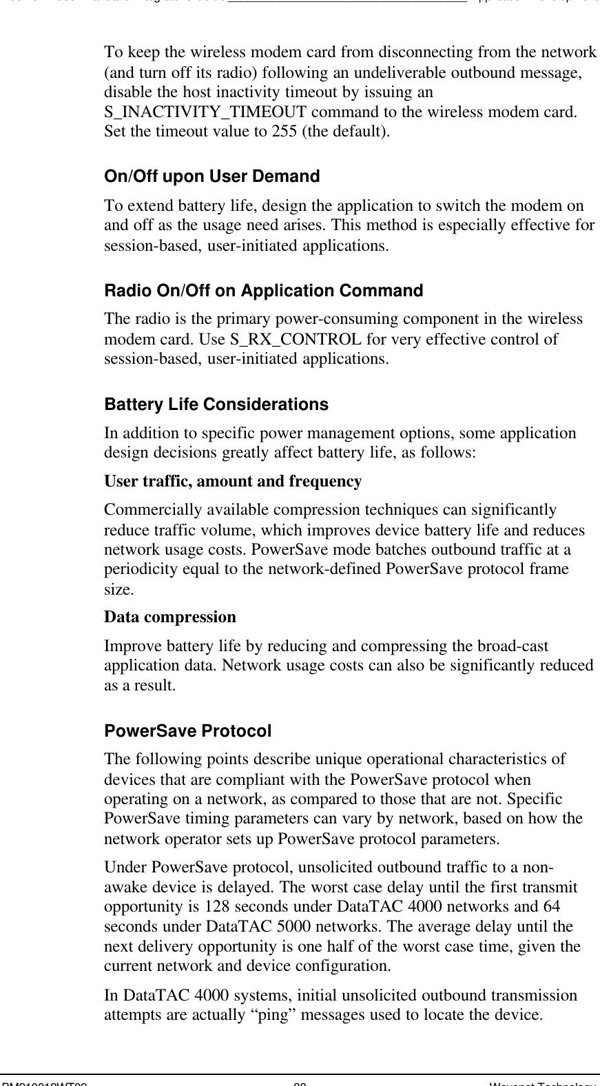 Boomer II User Manual &amp; Integrator’s Guide_____________________________________Application DevelopmentBM210012WT09 83 Wavenet TechnologyTo keep the wireless modem card from disconnecting from the network(and turn off its radio) following an undeliverable outbound message,disable the host inactivity timeout by issuing anS_INACTIVITY_TIMEOUT command to the wireless modem card.Set the timeout value to 255 (the default).On/Off upon User DemandTo extend battery life, design the application to switch the modem onand off as the usage need arises. This method is especially effective forsession-based, user-initiated applications.Radio On/Off on Application CommandThe radio is the primary power-consuming component in the wirelessmodem card. Use S_RX_CONTROL for very effective control ofsession-based, user-initiated applications.Battery Life ConsiderationsIn addition to specific power management options, some applicationdesign decisions greatly affect battery life, as follows:User traffic, amount and frequencyCommercially available compression techniques can significantlyreduce traffic volume, which improves device battery life and reducesnetwork usage costs. PowerSave mode batches outbound traffic at aperiodicity equal to the network-defined PowerSave protocol framesize.Data compressionImprove battery life by reducing and compressing the broad-castapplication data. Network usage costs can also be significantly reducedas a result.PowerSave ProtocolThe following points describe unique operational characteristics ofdevices that are compliant with the PowerSave protocol whenoperating on a network, as compared to those that are not. SpecificPowerSave timing parameters can vary by network, based on how thenetwork operator sets up PowerSave protocol parameters.Under PowerSave protocol, unsolicited outbound traffic to a non-awake device is delayed. The worst case delay until the first transmitopportunity is 128 seconds under DataTAC 4000 networks and 64seconds under DataTAC 5000 networks. The average delay until thenext delivery opportunity is one half of the worst case time, given thecurrent network and device configuration.In DataTAC 4000 systems, initial unsolicited outbound transmissionattempts are actually “ping” messages used to locate the device.