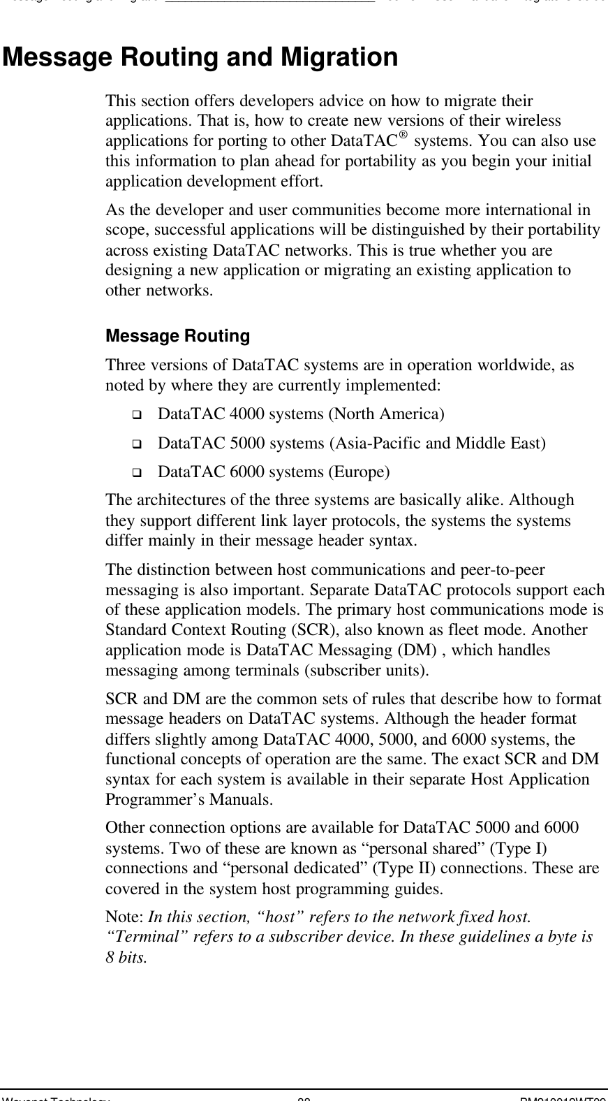 Message Routing and Migration________________________________Boomer II User Manual &amp; Integrator’s GuideWavenet Technology 88 BM210012WT09Message Routing and MigrationThis section offers developers advice on how to migrate theirapplications. That is, how to create new versions of their wirelessapplications for porting to other DataTAC®  systems. You can also usethis information to plan ahead for portability as you begin your initialapplication development effort.As the developer and user communities become more international inscope, successful applications will be distinguished by their portabilityacross existing DataTAC networks. This is true whether you aredesigning a new application or migrating an existing application toother networks.Message RoutingThree versions of DataTAC systems are in operation worldwide, asnoted by where they are currently implemented:q DataTAC 4000 systems (North America)q DataTAC 5000 systems (Asia-Pacific and Middle East)q DataTAC 6000 systems (Europe)The architectures of the three systems are basically alike. Althoughthey support different link layer protocols, the systems the systemsdiffer mainly in their message header syntax.The distinction between host communications and peer-to-peermessaging is also important. Separate DataTAC protocols support eachof these application models. The primary host communications mode isStandard Context Routing (SCR), also known as fleet mode. Anotherapplication mode is DataTAC Messaging (DM) , which handlesmessaging among terminals (subscriber units).SCR and DM are the common sets of rules that describe how to formatmessage headers on DataTAC systems. Although the header formatdiffers slightly among DataTAC 4000, 5000, and 6000 systems, thefunctional concepts of operation are the same. The exact SCR and DMsyntax for each system is available in their separate Host ApplicationProgrammer’s Manuals.Other connection options are available for DataTAC 5000 and 6000systems. Two of these are known as “personal shared” (Type I)connections and “personal dedicated” (Type II) connections. These arecovered in the system host programming guides.Note: In this section, “host” refers to the network fixed host.“Terminal” refers to a subscriber device. In these guidelines a byte is8 bits.