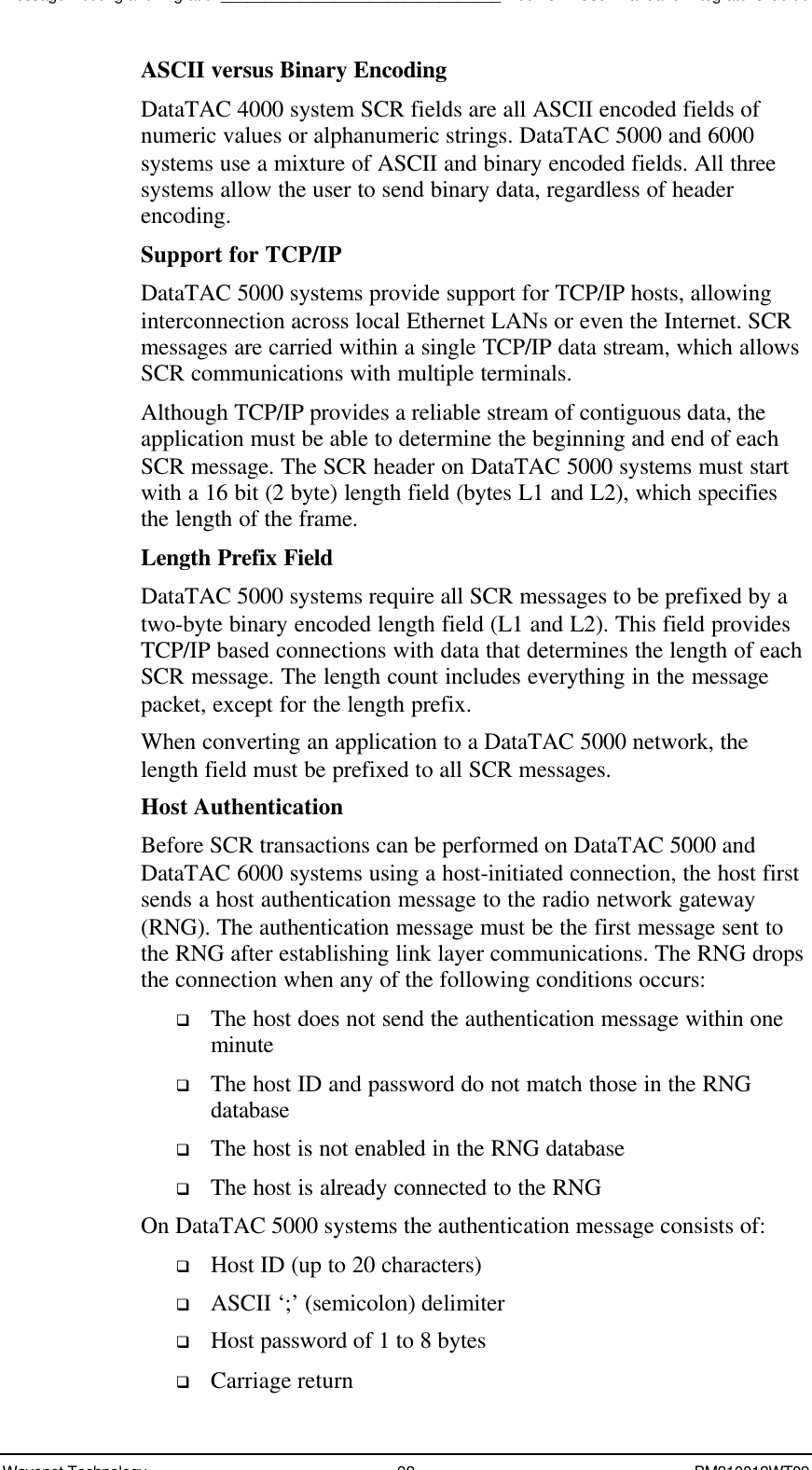 Message Routing and Migration________________________________Boomer II User Manual &amp; Integrator’s GuideWavenet Technology 92 BM210012WT09ASCII versus Binary EncodingDataTAC 4000 system SCR fields are all ASCII encoded fields ofnumeric values or alphanumeric strings. DataTAC 5000 and 6000systems use a mixture of ASCII and binary encoded fields. All threesystems allow the user to send binary data, regardless of headerencoding.Support for TCP/IPDataTAC 5000 systems provide support for TCP/IP hosts, allowinginterconnection across local Ethernet LANs or even the Internet. SCRmessages are carried within a single TCP/IP data stream, which allowsSCR communications with multiple terminals.Although TCP/IP provides a reliable stream of contiguous data, theapplication must be able to determine the beginning and end of eachSCR message. The SCR header on DataTAC 5000 systems must startwith a 16 bit (2 byte) length field (bytes L1 and L2), which specifiesthe length of the frame.Length Prefix FieldDataTAC 5000 systems require all SCR messages to be prefixed by atwo-byte binary encoded length field (L1 and L2). This field providesTCP/IP based connections with data that determines the length of eachSCR message. The length count includes everything in the messagepacket, except for the length prefix.When converting an application to a DataTAC 5000 network, thelength field must be prefixed to all SCR messages.Host AuthenticationBefore SCR transactions can be performed on DataTAC 5000 andDataTAC 6000 systems using a host-initiated connection, the host firstsends a host authentication message to the radio network gateway(RNG). The authentication message must be the first message sent tothe RNG after establishing link layer communications. The RNG dropsthe connection when any of the following conditions occurs:q The host does not send the authentication message within oneminuteq The host ID and password do not match those in the RNGdatabaseq The host is not enabled in the RNG databaseq The host is already connected to the RNGOn DataTAC 5000 systems the authentication message consists of:q Host ID (up to 20 characters)q ASCII ‘;’ (semicolon) delimiterq Host password of 1 to 8 bytesq Carriage return