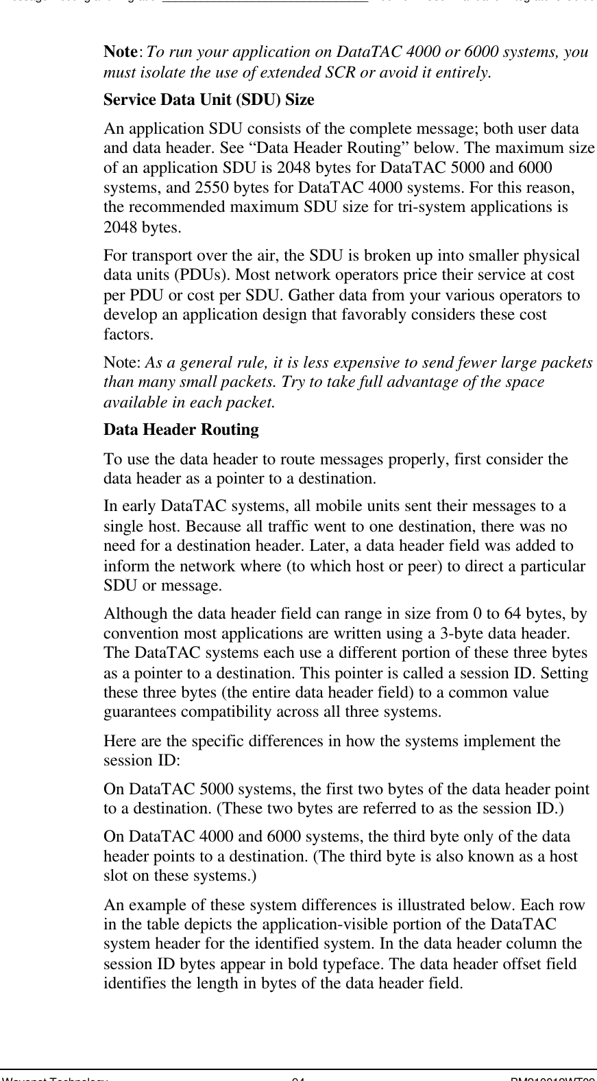 Message Routing and Migration________________________________Boomer II User Manual &amp; Integrator’s GuideWavenet Technology 94 BM210012WT09Note: To run your application on DataTAC 4000 or 6000 systems, youmust isolate the use of extended SCR or avoid it entirely.Service Data Unit (SDU) SizeAn application SDU consists of the complete message; both user dataand data header. See “Data Header Routing” below. The maximum sizeof an application SDU is 2048 bytes for DataTAC 5000 and 6000systems, and 2550 bytes for DataTAC 4000 systems. For this reason,the recommended maximum SDU size for tri-system applications is2048 bytes.For transport over the air, the SDU is broken up into smaller physicaldata units (PDUs). Most network operators price their service at costper PDU or cost per SDU. Gather data from your various operators todevelop an application design that favorably considers these costfactors.Note: As a general rule, it is less expensive to send fewer large packetsthan many small packets. Try to take full advantage of the spaceavailable in each packet.Data Header RoutingTo use the data header to route messages properly, first consider thedata header as a pointer to a destination.In early DataTAC systems, all mobile units sent their messages to asingle host. Because all traffic went to one destination, there was noneed for a destination header. Later, a data header field was added toinform the network where (to which host or peer) to direct a particularSDU or message.Although the data header field can range in size from 0 to 64 bytes, byconvention most applications are written using a 3-byte data header.The DataTAC systems each use a different portion of these three bytesas a pointer to a destination. This pointer is called a session ID. Settingthese three bytes (the entire data header field) to a common valueguarantees compatibility across all three systems.Here are the specific differences in how the systems implement thesession ID:On DataTAC 5000 systems, the first two bytes of the data header pointto a destination. (These two bytes are referred to as the session ID.)On DataTAC 4000 and 6000 systems, the third byte only of the dataheader points to a destination. (The third byte is also known as a hostslot on these systems.)An example of these system differences is illustrated below. Each rowin the table depicts the application-visible portion of the DataTACsystem header for the identified system. In the data header column thesession ID bytes appear in bold typeface. The data header offset fieldidentifies the length in bytes of the data header field.