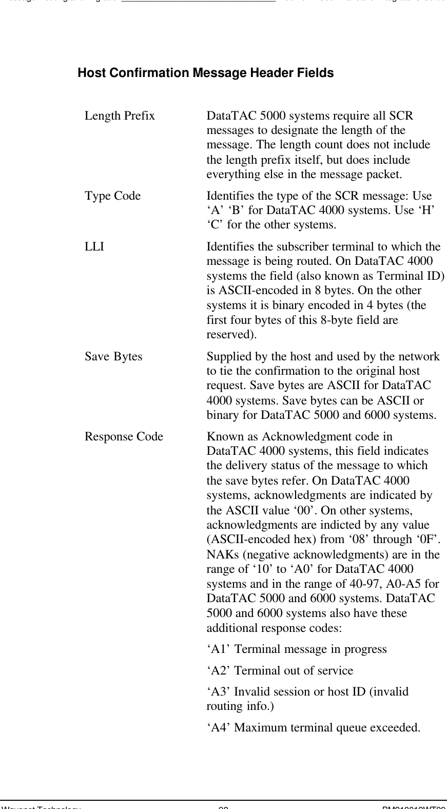 Message Routing and Migration________________________________Boomer II User Manual &amp; Integrator’s GuideWavenet Technology 98 BM210012WT09Host Confirmation Message Header FieldsLength Prefix DataTAC 5000 systems require all SCRmessages to designate the length of themessage. The length count does not includethe length prefix itself, but does includeeverything else in the message packet.Type Code Identifies the type of the SCR message: Use‘A’ ‘B’ for DataTAC 4000 systems. Use ‘H’‘C’ for the other systems.LLI Identifies the subscriber terminal to which themessage is being routed. On DataTAC 4000systems the field (also known as Terminal ID)is ASCII-encoded in 8 bytes. On the othersystems it is binary encoded in 4 bytes (thefirst four bytes of this 8-byte field arereserved).Save Bytes Supplied by the host and used by the networkto tie the confirmation to the original hostrequest. Save bytes are ASCII for DataTAC4000 systems. Save bytes can be ASCII orbinary for DataTAC 5000 and 6000 systems.Response Code Known as Acknowledgment code inDataTAC 4000 systems, this field indicatesthe delivery status of the message to whichthe save bytes refer. On DataTAC 4000systems, acknowledgments are indicated bythe ASCII value ‘00’. On other systems,acknowledgments are indicted by any value(ASCII-encoded hex) from ‘08’ through ‘0F’.NAKs (negative acknowledgments) are in therange of ‘10’ to ‘A0’ for DataTAC 4000systems and in the range of 40-97, A0-A5 forDataTAC 5000 and 6000 systems. DataTAC5000 and 6000 systems also have theseadditional response codes:‘A1’ Terminal message in progress‘A2’ Terminal out of service‘A3’ Invalid session or host ID (invalidrouting info.)‘A4’ Maximum terminal queue exceeded.