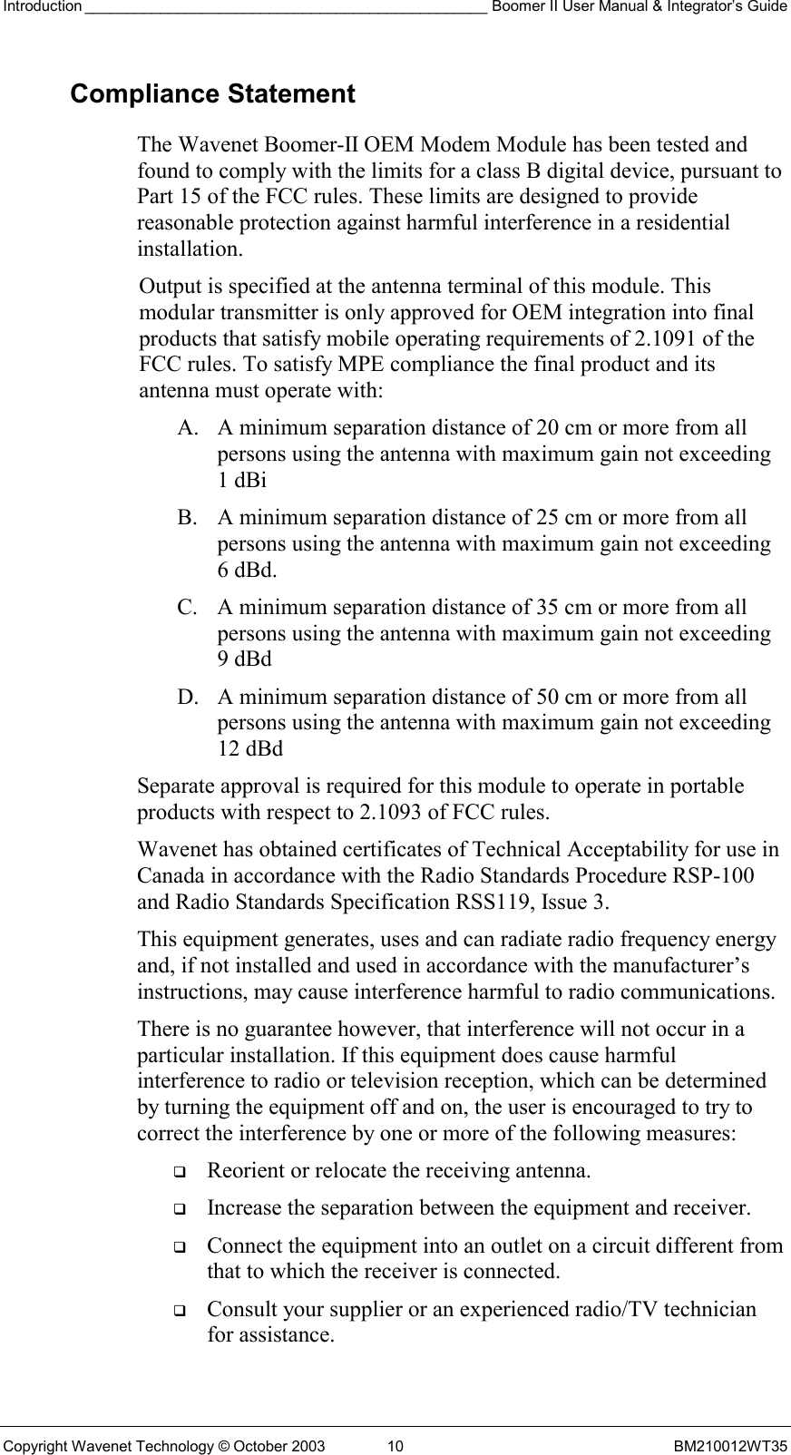 Introduction ________________________________________________ Boomer II User Manual &amp; Integrator’s Guide Copyright Wavenet Technology © October 2003  10  BM210012WT35 Compliance Statement The Wavenet Boomer-II OEM Modem Module has been tested and found to comply with the limits for a class B digital device, pursuant to Part 15 of the FCC rules. These limits are designed to provide reasonable protection against harmful interference in a residential installation.  Output is specified at the antenna terminal of this module. This modular transmitter is only approved for OEM integration into final products that satisfy mobile operating requirements of 2.1091 of the FCC rules. To satisfy MPE compliance the final product and its antenna must operate with: A.  A minimum separation distance of 20 cm or more from all persons using the antenna with maximum gain not exceeding 1 dBi  B.  A minimum separation distance of 25 cm or more from all persons using the antenna with maximum gain not exceeding 6 dBd. C.  A minimum separation distance of 35 cm or more from all persons using the antenna with maximum gain not exceeding 9 dBd  D.  A minimum separation distance of 50 cm or more from all persons using the antenna with maximum gain not exceeding 12 dBd  Separate approval is required for this module to operate in portable products with respect to 2.1093 of FCC rules. Wavenet has obtained certificates of Technical Acceptability for use in Canada in accordance with the Radio Standards Procedure RSP-100 and Radio Standards Specification RSS119, Issue 3. This equipment generates, uses and can radiate radio frequency energy and, if not installed and used in accordance with the manufacturer’s instructions, may cause interference harmful to radio communications. There is no guarantee however, that interference will not occur in a particular installation. If this equipment does cause harmful interference to radio or television reception, which can be determined by turning the equipment off and on, the user is encouraged to try to correct the interference by one or more of the following measures:   Reorient or relocate the receiving antenna.   Increase the separation between the equipment and receiver.   Connect the equipment into an outlet on a circuit different from that to which the receiver is connected.   Consult your supplier or an experienced radio/TV technician for assistance. 