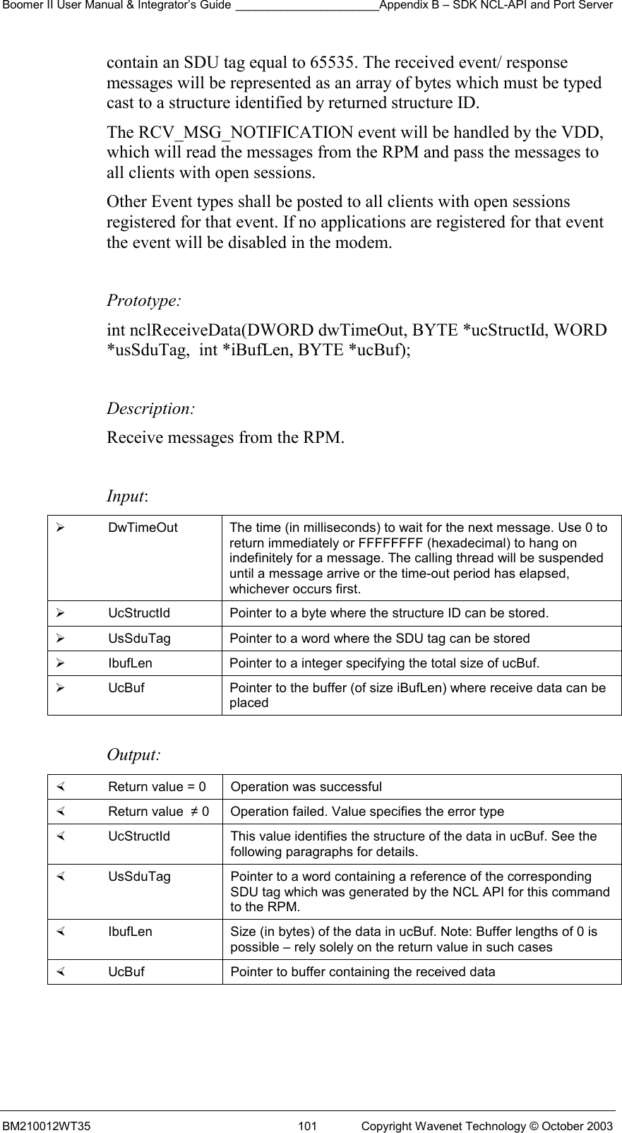 Boomer II User Manual &amp; Integrator’s Guide ______________________Appendix B – SDK NCL-API and Port Server BM210012WT35  101  Copyright Wavenet Technology © October 2003 contain an SDU tag equal to 65535. The received event/ response messages will be represented as an array of bytes which must be typed cast to a structure identified by returned structure ID.   The RCV_MSG_NOTIFICATION event will be handled by the VDD, which will read the messages from the RPM and pass the messages to all clients with open sessions.  Other Event types shall be posted to all clients with open sessions  registered for that event. If no applications are registered for that event the event will be disabled in the modem.  Prototype: int nclReceiveData(DWORD dwTimeOut, BYTE *ucStructId, WORD *usSduTag,  int *iBufLen, BYTE *ucBuf);  Description: Receive messages from the RPM.   Input:   DwTimeOut  The time (in milliseconds) to wait for the next message. Use 0 to return immediately or FFFFFFFF (hexadecimal) to hang on indefinitely for a message. The calling thread will be suspended until a message arrive or the time-out period has elapsed, whichever occurs first.   UcStructId  Pointer to a byte where the structure ID can be stored.    UsSduTag  Pointer to a word where the SDU tag can be stored   IbufLen  Pointer to a integer specifying the total size of ucBuf.   UcBuf  Pointer to the buffer (of size iBufLen) where receive data can be placed  Output:    Return value = 0   Operation was successful   Return value  ≠ 0  Operation failed. Value specifies the error type   UcStructId  This value identifies the structure of the data in ucBuf. See the following paragraphs for details.   UsSduTag  Pointer to a word containing a reference of the corresponding SDU tag which was generated by the NCL API for this command to the RPM.   IbufLen  Size (in bytes) of the data in ucBuf. Note: Buffer lengths of 0 is possible – rely solely on the return value in such cases   UcBuf  Pointer to buffer containing the received data  