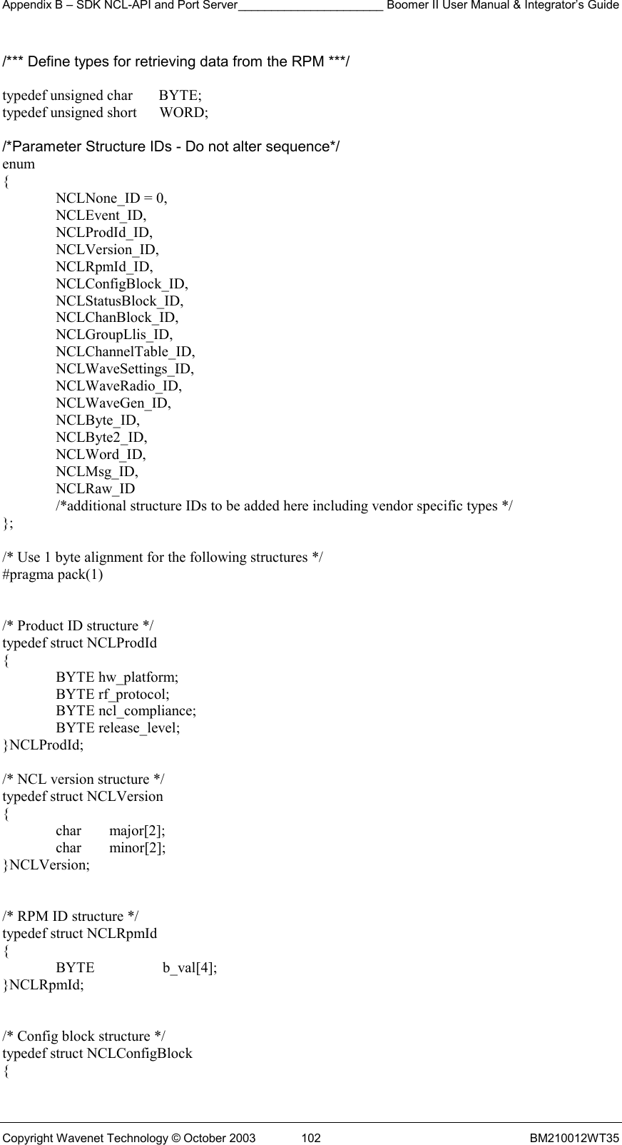 Appendix B – SDK NCL-API and Port Server______________________ Boomer II User Manual &amp; Integrator’s Guide Copyright Wavenet Technology © October 2003  102  BM210012WT35 /*** Define types for retrieving data from the RPM ***/  typedef unsigned char       BYTE; typedef unsigned short      WORD;  /*Parameter Structure IDs - Do not alter sequence*/ enum {   NCLNone_ID = 0,  NCLEvent_ID,  NCLProdId_ID,  NCLVersion_ID,  NCLRpmId_ID,   NCLConfigBlock_ID,    NCLStatusBlock_ID,    NCLChanBlock_ID,   NCLGroupLlis_ID,   NCLChannelTable_ID,    NCLWaveSettings_ID,  NCLWaveRadio_ID,  NCLWaveGen_ID,  NCLByte_ID,  NCLByte2_ID,  NCLWord_ID,  NCLMsg_ID,  NCLRaw_ID   /*additional structure IDs to be added here including vendor specific types */ };  /* Use 1 byte alignment for the following structures */ #pragma pack(1)   /* Product ID structure */ typedef struct NCLProdId {  BYTE hw_platform;  BYTE rf_protocol;  BYTE ncl_compliance;  BYTE release_level; }NCLProdId;  /* NCL version structure */ typedef struct NCLVersion {  char major[2];  char minor[2]; }NCLVersion;   /* RPM ID structure */ typedef struct NCLRpmId {  BYTE  b_val[4]; }NCLRpmId;   /* Config block structure */ typedef struct NCLConfigBlock { 