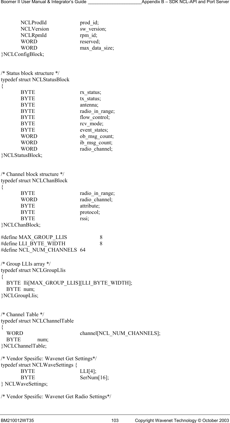 Boomer II User Manual &amp; Integrator’s Guide ______________________Appendix B – SDK NCL-API and Port Server BM210012WT35  103  Copyright Wavenet Technology © October 2003  NCLProdId  prod_id;  NCLVersion  sw_version;  NCLRpmId  rpm_id;  WORD   reserved;  WORD   max_data_size; }NCLConfigBlock;   /* Status block structure */ typedef struct NCLStatusBlock  {  BYTE   rx_status;  BYTE   tx_status;  BYTE   antenna;  BYTE   radio_in_range;  BYTE   flow_control;  BYTE   rcv_mode;  BYTE   event_states;  WORD   ob_msg_count;  WORD   ib_msg_count;  WORD   radio_channel; }NCLStatusBlock;   /* Channel block structure */ typedef struct NCLChanBlock {  BYTE   radio_in_range;  WORD   radio_channel;  BYTE   attribute;  BYTE   protocol;  BYTE   rssi; }NCLChanBlock;  #define MAX_GROUP_LLIS     8 #define LLI_BYTE_WIDTH      8 #define NCL_NUM_CHANNELS  64  /* Group LLIs array */ typedef struct NCLGroupLlis {     BYTE  lli[MAX_GROUP_LLIS][LLI_BYTE_WIDTH];     BYTE  num; }NCLGroupLlis;   /* Channel Table */ typedef struct NCLChannelTable {     WORD      channel[NCL_NUM_CHANNELS];     BYTE            num; }NCLChannelTable;  /* Vendor Spesific: Wavenet Get Settings*/ typedef struct NCLWaveSettings {  BYTE   LLI[4];  BYTE   SerNum[16]; } NCLWaveSettings;  /* Vendor Spesific: Wavenet Get Radio Settings*/ 