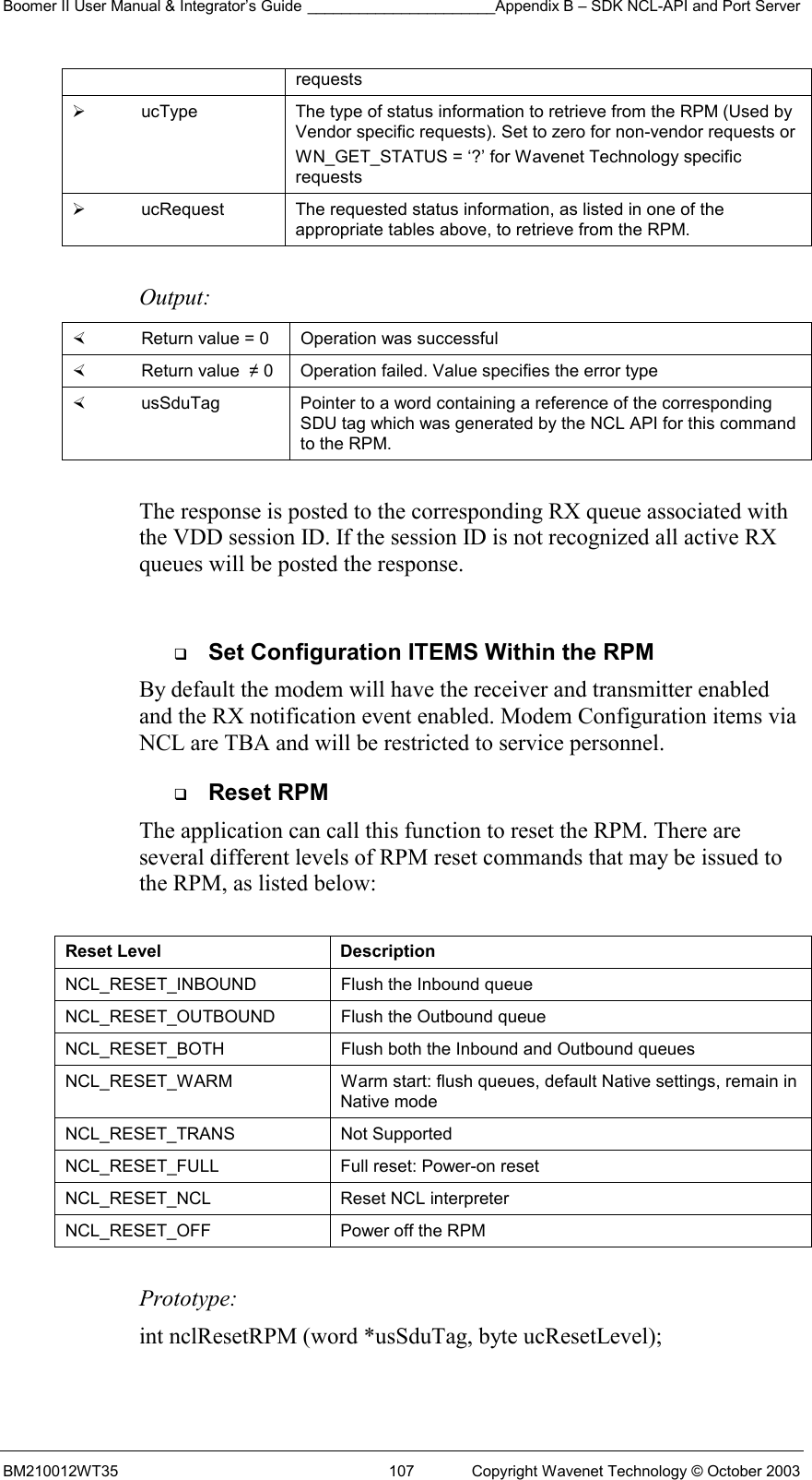 Boomer II User Manual &amp; Integrator’s Guide ______________________Appendix B – SDK NCL-API and Port Server BM210012WT35  107  Copyright Wavenet Technology © October 2003 requests    ucType  The type of status information to retrieve from the RPM (Used by Vendor specific requests). Set to zero for non-vendor requests or  WN_GET_STATUS = ‘?’ for Wavenet Technology specific requests   ucRequest  The requested status information, as listed in one of the appropriate tables above, to retrieve from the RPM.  Output:    Return value = 0   Operation was successful   Return value  ≠ 0  Operation failed. Value specifies the error type   usSduTag  Pointer to a word containing a reference of the corresponding SDU tag which was generated by the NCL API for this command to the RPM.  The response is posted to the corresponding RX queue associated with the VDD session ID. If the session ID is not recognized all active RX queues will be posted the response.    Set Configuration ITEMS Within the RPM By default the modem will have the receiver and transmitter enabled and the RX notification event enabled. Modem Configuration items via NCL are TBA and will be restricted to service personnel.   Reset RPM The application can call this function to reset the RPM. There are several different levels of RPM reset commands that may be issued to the RPM, as listed below:   Reset Level  Description NCL_RESET_INBOUND   Flush the Inbound queue  NCL_RESET_OUTBOUND   Flush the Outbound queue NCL_RESET_BOTH   Flush both the Inbound and Outbound queues NCL_RESET_WARM  Warm start: flush queues, default Native settings, remain in Native mode NCL_RESET_TRANS   Not Supported NCL_RESET_FULL   Full reset: Power-on reset NCL_RESET_NCL   Reset NCL interpreter NCL_RESET_OFF   Power off the RPM  Prototype: int nclResetRPM (word *usSduTag, byte ucResetLevel);  