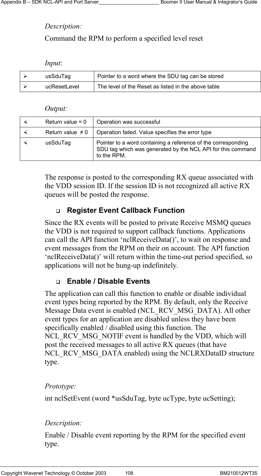 Appendix B – SDK NCL-API and Port Server______________________ Boomer II User Manual &amp; Integrator’s Guide Copyright Wavenet Technology © October 2003  108  BM210012WT35 Description: Command the RPM to perform a specified level reset   Input:   usSduTag  Pointer to a word where the SDU tag can be stored   ucResetLevel  The level of the Reset as listed in the above table  Output:    Return value = 0   Operation was successful   Return value  ≠ 0  Operation failed. Value specifies the error type   usSduTag  Pointer to a word containing a reference of the corresponding SDU tag which was generated by the NCL API for this command to the RPM.  The response is posted to the corresponding RX queue associated with the VDD session ID. If the session ID is not recognized all active RX queues will be posted the response.   Register Event Callback Function Since the RX events will be posted to private Receive MSMQ queues the VDD is not required to support callback functions. Applications can call the API function ‘nclReceiveData()’, to wait on response and event messages from the RPM on their on account. The API function ‘nclReceiveData()’ will return within the time-out period specified, so applications will not be hung-up indefinitely.    Enable / Disable Events The application can call this function to enable or disable individual event types being reported by the RPM. By default, only the Receive Message Data event is enabled (NCL_RCV_MSG_DATA). All other event types for an application are disabled unless they have been specifically enabled / disabled using this function. The NCL_RCV_MSG_NOTIF event is handled by the VDD, which will post the received messages to all active RX queues (that have NCL_RCV_MSG_DATA enabled) using the NCLRXDataID structure type.  Prototype: int nclSetEvent (word *usSduTag, byte ucType, byte ucSetting);  Description: Enable / Disable event reporting by the RPM for the specified event type.  