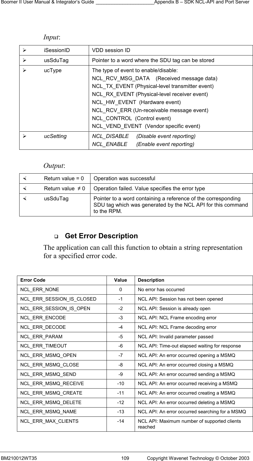 Boomer II User Manual &amp; Integrator’s Guide ______________________Appendix B – SDK NCL-API and Port Server BM210012WT35  109  Copyright Wavenet Technology © October 2003  Input:   iSessionID  VDD session ID   usSduTag  Pointer to a word where the SDU tag can be stored   ucType  The type of event to enable/disable: NCL_RCV_MSG_DATA    (Received message data)  NCL_TX_EVENT (Physical-level transmitter event) NCL_RX_EVENT (Physical-level receiver event) NCL_HW_EVENT  (Hardware event) NCL_RCV_ERR (Un-receivable message event) NCL_CONTROL  (Control event) NCL_VEND_EVENT  (Vendor specific event)   ucSetting  NCL_DISABLE     (Disable event reporting) NCL_ENABLE      (Enable event reporting)  Output:    Return value = 0   Operation was successful   Return value  ≠ 0  Operation failed. Value specifies the error type   usSduTag  Pointer to a word containing a reference of the corresponding SDU tag which was generated by the NCL API for this command to the RPM.    Get Error Description The application can call this function to obtain a string representation for a specified error code.   Error Code  Value  Description NCL_ERR_NONE  0  No error has occurred NCL_ERR_SESSION_IS_CLOSED  -1  NCL API: Session has not been opened NCL_ERR_SESSION_IS_OPEN  -2  NCL API: Session is already open NCL_ERR_ENCODE    -3  NCL API: NCL Frame encoding error  NCL_ERR_DECODE    -4  NCL API: NCL Frame decoding error NCL_ERR_PARAM  -5  NCL API: Invalid parameter passed NCL_ERR_TIMEOUT  -6  NCL API: Time-out elapsed waiting for response NCL_ERR_MSMQ_OPEN  -7  NCL API: An error occurred opening a MSMQ NCL_ERR_MSMQ_CLOSE  -8  NCL API: An error occurred closing a MSMQ NCL_ERR_MSMQ_SEND  -9  NCL API: An error occurred sending a MSMQ NCL_ERR_MSMQ_RECEIVE  -10  NCL API: An error occurred receiving a MSMQ NCL_ERR_MSMQ_CREATE  -11  NCL API: An error occurred creating a MSMQ NCL_ERR_MSMQ_DELETE  -12  NCL API: An error occurred deleting a MSMQ NCL_ERR_MSMQ_NAME  -13  NCL API: An error occurred searching for a MSMQ NCL_ERR_MAX_CLIENTS  -14  NCL API: Maximum number of supported clients reached 