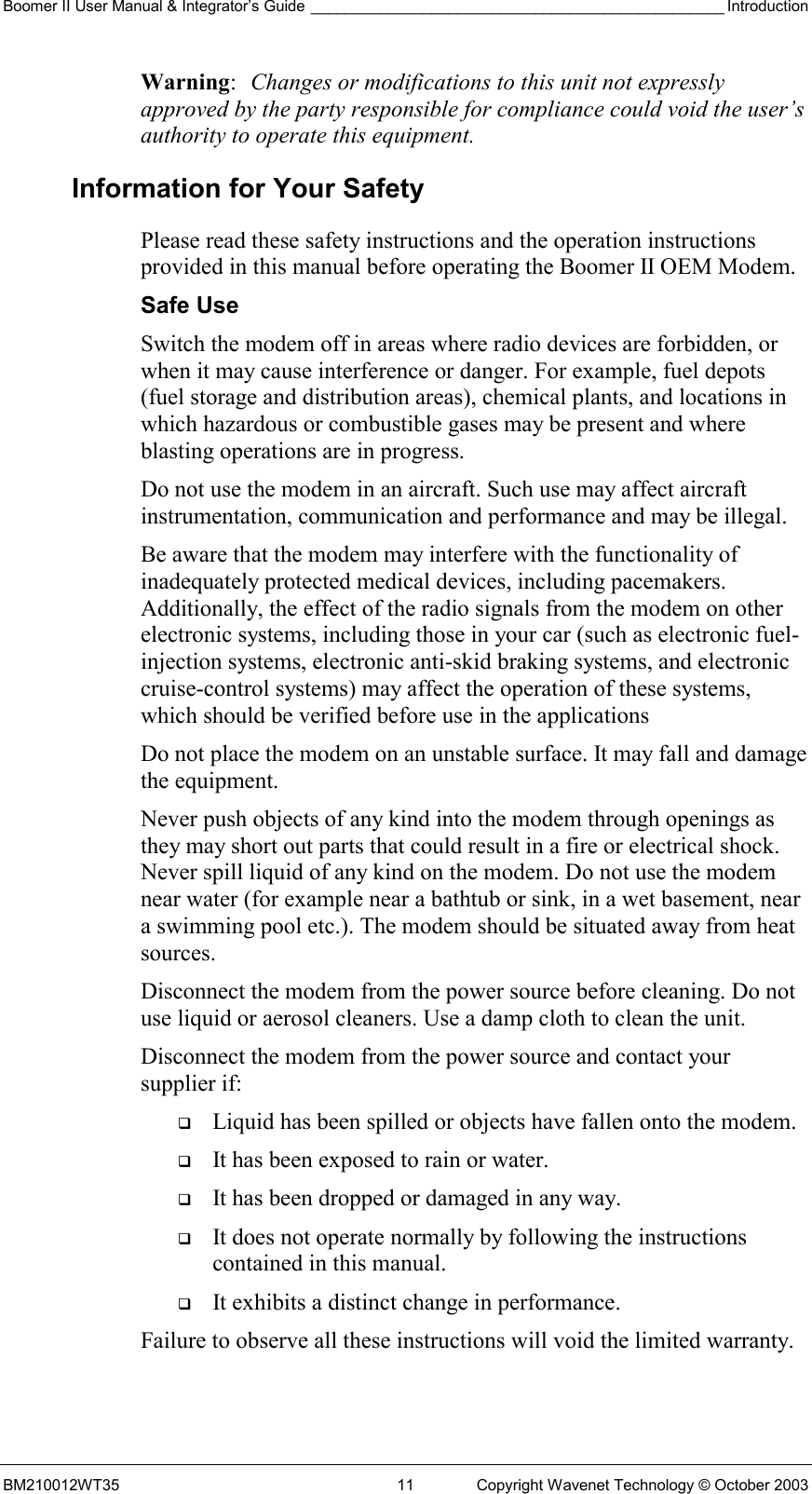 Boomer II User Manual &amp; Integrator’s Guide ________________________________________________ Introduction BM210012WT35  11  Copyright Wavenet Technology © October 2003 Warning:  Changes or modifications to this unit not expressly approved by the party responsible for compliance could void the user’s authority to operate this equipment. Information for Your Safety Please read these safety instructions and the operation instructions provided in this manual before operating the Boomer II OEM Modem. Safe Use Switch the modem off in areas where radio devices are forbidden, or when it may cause interference or danger. For example, fuel depots (fuel storage and distribution areas), chemical plants, and locations in which hazardous or combustible gases may be present and where blasting operations are in progress. Do not use the modem in an aircraft. Such use may affect aircraft instrumentation, communication and performance and may be illegal. Be aware that the modem may interfere with the functionality of inadequately protected medical devices, including pacemakers. Additionally, the effect of the radio signals from the modem on other electronic systems, including those in your car (such as electronic fuel-injection systems, electronic anti-skid braking systems, and electronic cruise-control systems) may affect the operation of these systems, which should be verified before use in the applications Do not place the modem on an unstable surface. It may fall and damage the equipment. Never push objects of any kind into the modem through openings as they may short out parts that could result in a fire or electrical shock. Never spill liquid of any kind on the modem. Do not use the modem near water (for example near a bathtub or sink, in a wet basement, near a swimming pool etc.). The modem should be situated away from heat sources. Disconnect the modem from the power source before cleaning. Do not use liquid or aerosol cleaners. Use a damp cloth to clean the unit. Disconnect the modem from the power source and contact your supplier if:   Liquid has been spilled or objects have fallen onto the modem.   It has been exposed to rain or water.   It has been dropped or damaged in any way.   It does not operate normally by following the instructions contained in this manual.   It exhibits a distinct change in performance. Failure to observe all these instructions will void the limited warranty. 