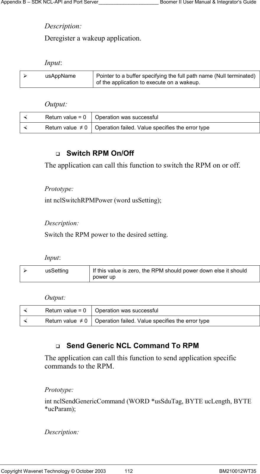 Appendix B – SDK NCL-API and Port Server______________________ Boomer II User Manual &amp; Integrator’s Guide Copyright Wavenet Technology © October 2003  112  BM210012WT35 Description: Deregister a wakeup application.  Input:   usAppName  Pointer to a buffer specifying the full path name (Null terminated) of the application to execute on a wakeup.  Output:    Return value = 0   Operation was successful   Return value  ≠ 0  Operation failed. Value specifies the error type    Switch RPM On/Off The application can call this function to switch the RPM on or off.    Prototype: int nclSwitchRPMPower (word usSetting);  Description: Switch the RPM power to the desired setting.  Input:   usSetting  If this value is zero, the RPM should power down else it should power up  Output:    Return value = 0   Operation was successful   Return value  ≠ 0  Operation failed. Value specifies the error type    Send Generic NCL Command To RPM The application can call this function to send application specific commands to the RPM.    Prototype: int nclSendGenericCommand (WORD *usSduTag, BYTE ucLength, BYTE *ucParam);  Description: 