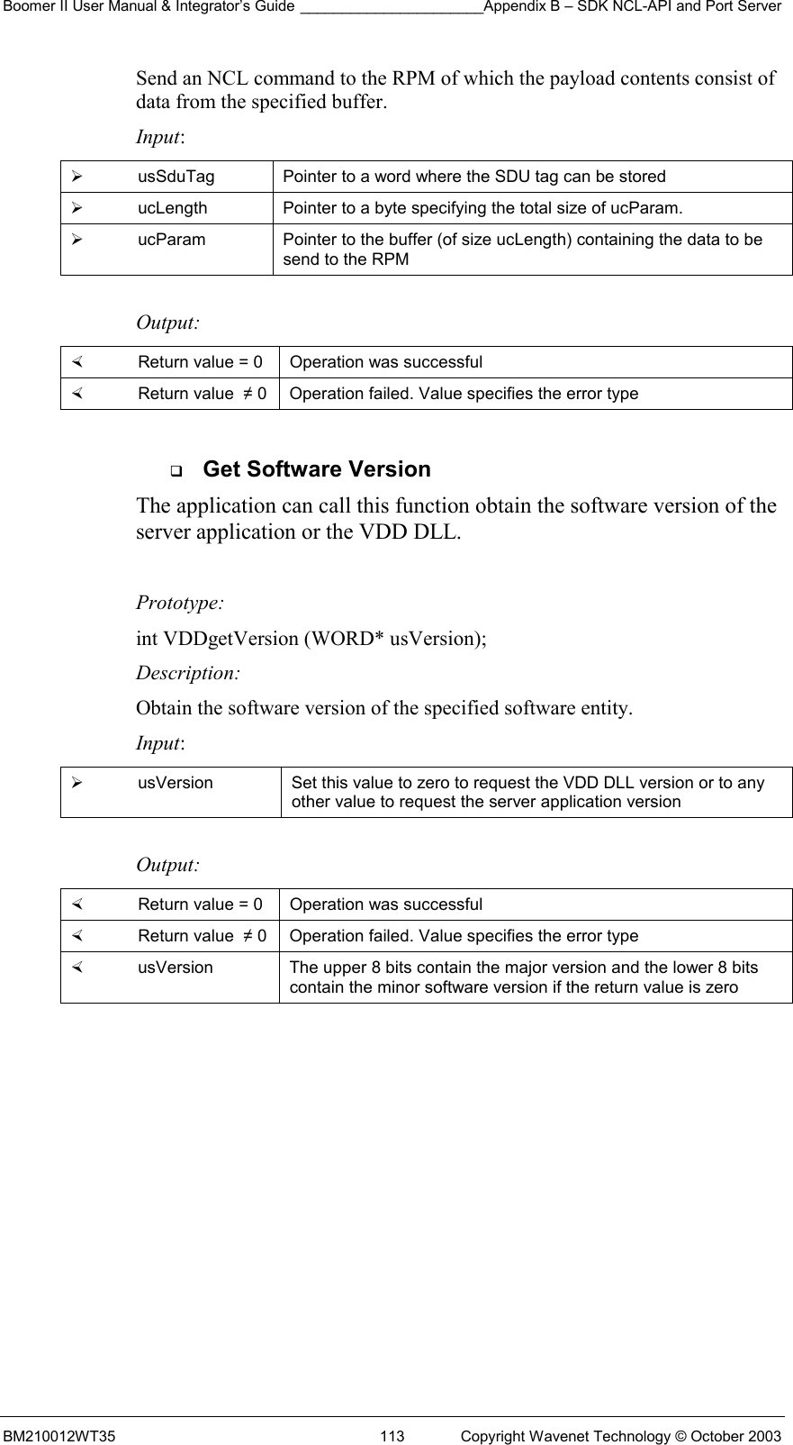 Boomer II User Manual &amp; Integrator’s Guide ______________________Appendix B – SDK NCL-API and Port Server BM210012WT35  113  Copyright Wavenet Technology © October 2003 Send an NCL command to the RPM of which the payload contents consist of data from the specified buffer. Input:   usSduTag  Pointer to a word where the SDU tag can be stored   ucLength  Pointer to a byte specifying the total size of ucParam.   ucParam  Pointer to the buffer (of size ucLength) containing the data to be send to the RPM  Output:    Return value = 0   Operation was successful   Return value  ≠ 0  Operation failed. Value specifies the error type    Get Software Version The application can call this function obtain the software version of the server application or the VDD DLL.    Prototype: int VDDgetVersion (WORD* usVersion); Description: Obtain the software version of the specified software entity. Input:   usVersion  Set this value to zero to request the VDD DLL version or to any other value to request the server application version  Output:    Return value = 0   Operation was successful   Return value  ≠ 0  Operation failed. Value specifies the error type   usVersion  The upper 8 bits contain the major version and the lower 8 bits contain the minor software version if the return value is zero  