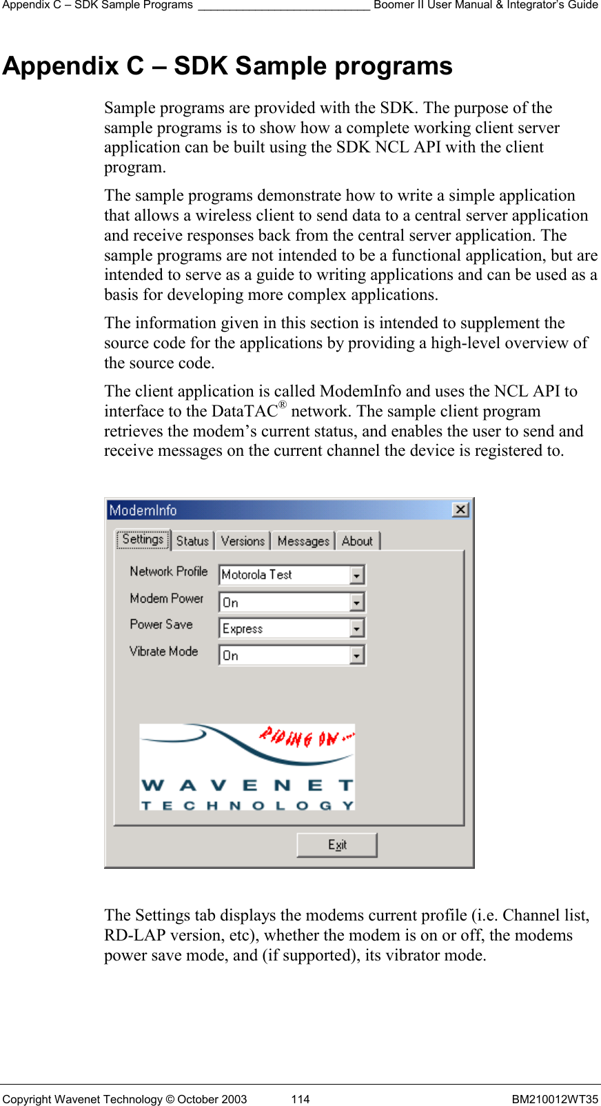 Appendix C – SDK Sample Programs ___________________________ Boomer II User Manual &amp; Integrator’s Guide Copyright Wavenet Technology © October 2003  114  BM210012WT35 Appendix C – SDK Sample programs Sample programs are provided with the SDK. The purpose of the sample programs is to show how a complete working client server application can be built using the SDK NCL API with the client program. The sample programs demonstrate how to write a simple application that allows a wireless client to send data to a central server application and receive responses back from the central server application. The sample programs are not intended to be a functional application, but are intended to serve as a guide to writing applications and can be used as a basis for developing more complex applications. The information given in this section is intended to supplement the source code for the applications by providing a high-level overview of the source code. The client application is called ModemInfo and uses the NCL API to interface to the DataTAC® network. The sample client program retrieves the modem’s current status, and enables the user to send and receive messages on the current channel the device is registered to.    The Settings tab displays the modems current profile (i.e. Channel list, RD-LAP version, etc), whether the modem is on or off, the modems power save mode, and (if supported), its vibrator mode. 