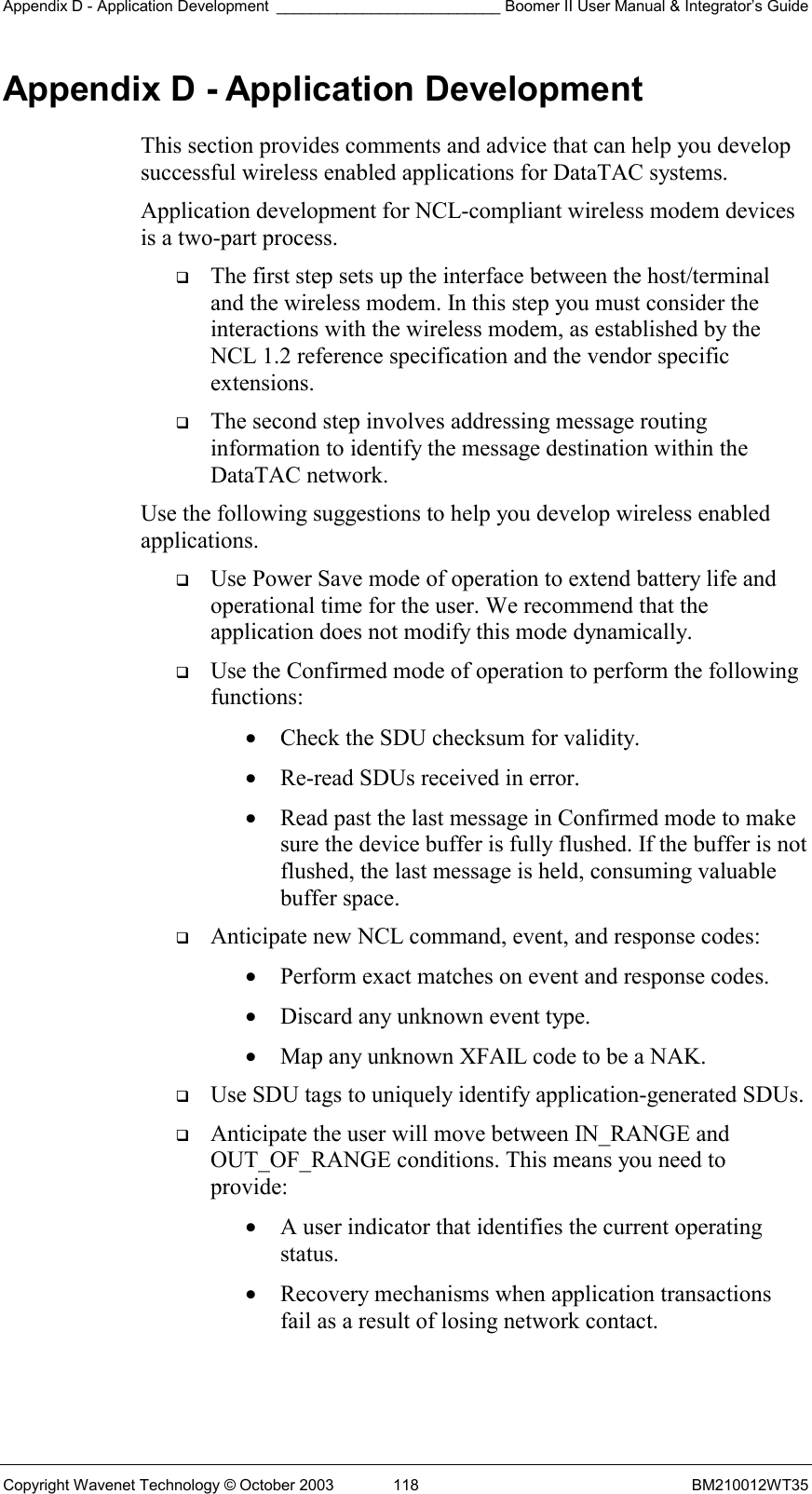 Appendix D - Application Development __________________________ Boomer II User Manual &amp; Integrator’s Guide Copyright Wavenet Technology © October 2003  118  BM210012WT35 Appendix D - Application Development This section provides comments and advice that can help you develop successful wireless enabled applications for DataTAC systems.  Application development for NCL-compliant wireless modem devices is a two-part process.    The first step sets up the interface between the host/terminal and the wireless modem. In this step you must consider the interactions with the wireless modem, as established by the NCL 1.2 reference specification and the vendor specific extensions.   The second step involves addressing message routing information to identify the message destination within the DataTAC network. Use the following suggestions to help you develop wireless enabled applications.   Use Power Save mode of operation to extend battery life and operational time for the user. We recommend that the application does not modify this mode dynamically.   Use the Confirmed mode of operation to perform the following functions: •  Check the SDU checksum for validity. •  Re-read SDUs received in error. •  Read past the last message in Confirmed mode to make sure the device buffer is fully flushed. If the buffer is not flushed, the last message is held, consuming valuable buffer space.   Anticipate new NCL command, event, and response codes: •  Perform exact matches on event and response codes. •  Discard any unknown event type. •  Map any unknown XFAIL code to be a NAK.   Use SDU tags to uniquely identify application-generated SDUs.   Anticipate the user will move between IN_RANGE and OUT_OF_RANGE conditions. This means you need to provide: •  A user indicator that identifies the current operating status. •  Recovery mechanisms when application transactions fail as a result of losing network contact.   