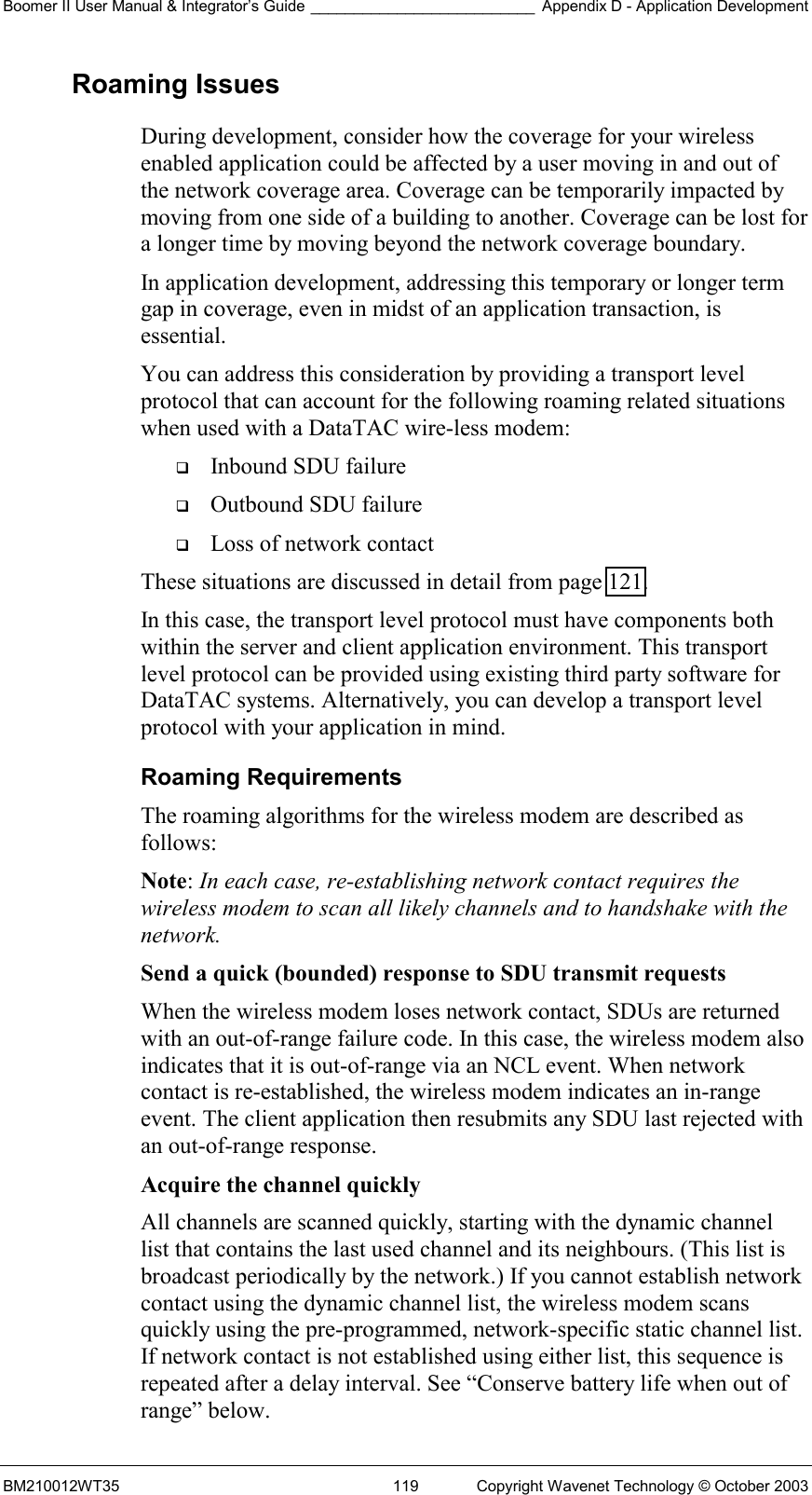 Boomer II User Manual &amp; Integrator’s Guide __________________________ Appendix D - Application Development BM210012WT35  119  Copyright Wavenet Technology © October 2003 Roaming Issues During development, consider how the coverage for your wireless enabled application could be affected by a user moving in and out of the network coverage area. Coverage can be temporarily impacted by moving from one side of a building to another. Coverage can be lost for a longer time by moving beyond the network coverage boundary. In application development, addressing this temporary or longer term gap in coverage, even in midst of an application transaction, is essential. You can address this consideration by providing a transport level protocol that can account for the following roaming related situations when used with a DataTAC wire-less modem:   Inbound SDU failure   Outbound SDU failure   Loss of network contact These situations are discussed in detail from page 121. In this case, the transport level protocol must have components both within the server and client application environment. This transport level protocol can be provided using existing third party software for DataTAC systems. Alternatively, you can develop a transport level protocol with your application in mind. Roaming Requirements The roaming algorithms for the wireless modem are described as follows: Note: In each case, re-establishing network contact requires the wireless modem to scan all likely channels and to handshake with the network. Send a quick (bounded) response to SDU transmit requests  When the wireless modem loses network contact, SDUs are returned with an out-of-range failure code. In this case, the wireless modem also indicates that it is out-of-range via an NCL event. When network contact is re-established, the wireless modem indicates an in-range event. The client application then resubmits any SDU last rejected with an out-of-range response. Acquire the channel quickly  All channels are scanned quickly, starting with the dynamic channel list that contains the last used channel and its neighbours. (This list is broadcast periodically by the network.) If you cannot establish network contact using the dynamic channel list, the wireless modem scans quickly using the pre-programmed, network-specific static channel list. If network contact is not established using either list, this sequence is repeated after a delay interval. See “Conserve battery life when out of range” below. 