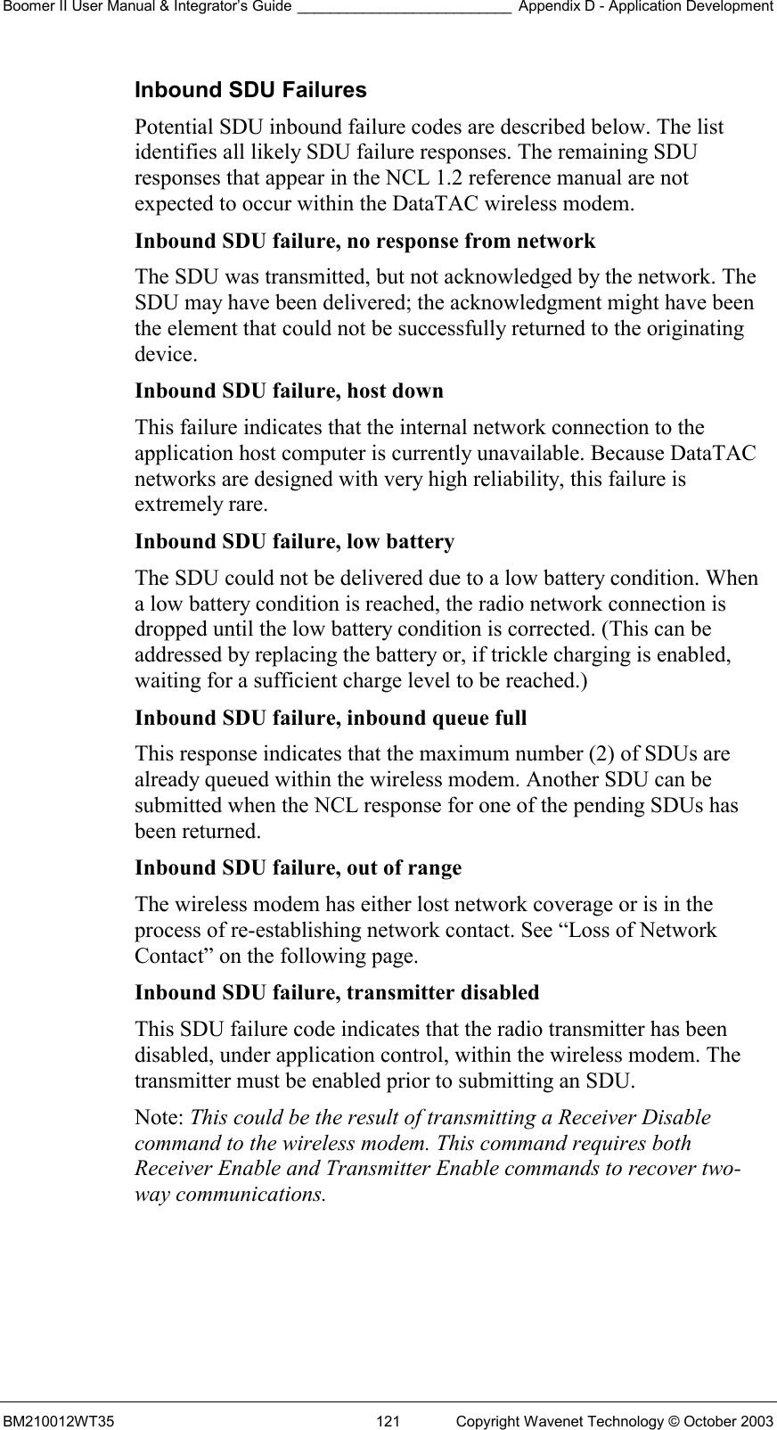 Boomer II User Manual &amp; Integrator’s Guide __________________________ Appendix D - Application Development BM210012WT35  121  Copyright Wavenet Technology © October 2003 Inbound SDU Failures Potential SDU inbound failure codes are described below. The list identifies all likely SDU failure responses. The remaining SDU responses that appear in the NCL 1.2 reference manual are not expected to occur within the DataTAC wireless modem. Inbound SDU failure, no response from network  The SDU was transmitted, but not acknowledged by the network. The SDU may have been delivered; the acknowledgment might have been the element that could not be successfully returned to the originating device. Inbound SDU failure, host down  This failure indicates that the internal network connection to the application host computer is currently unavailable. Because DataTAC networks are designed with very high reliability, this failure is extremely rare. Inbound SDU failure, low battery  The SDU could not be delivered due to a low battery condition. When a low battery condition is reached, the radio network connection is dropped until the low battery condition is corrected. (This can be addressed by replacing the battery or, if trickle charging is enabled, waiting for a sufficient charge level to be reached.) Inbound SDU failure, inbound queue full  This response indicates that the maximum number (2) of SDUs are already queued within the wireless modem. Another SDU can be submitted when the NCL response for one of the pending SDUs has been returned. Inbound SDU failure, out of range  The wireless modem has either lost network coverage or is in the process of re-establishing network contact. See “Loss of Network Contact” on the following page. Inbound SDU failure, transmitter disabled  This SDU failure code indicates that the radio transmitter has been disabled, under application control, within the wireless modem. The transmitter must be enabled prior to submitting an SDU. Note: This could be the result of transmitting a Receiver Disable command to the wireless modem. This command requires both Receiver Enable and Transmitter Enable commands to recover two-way communications.     