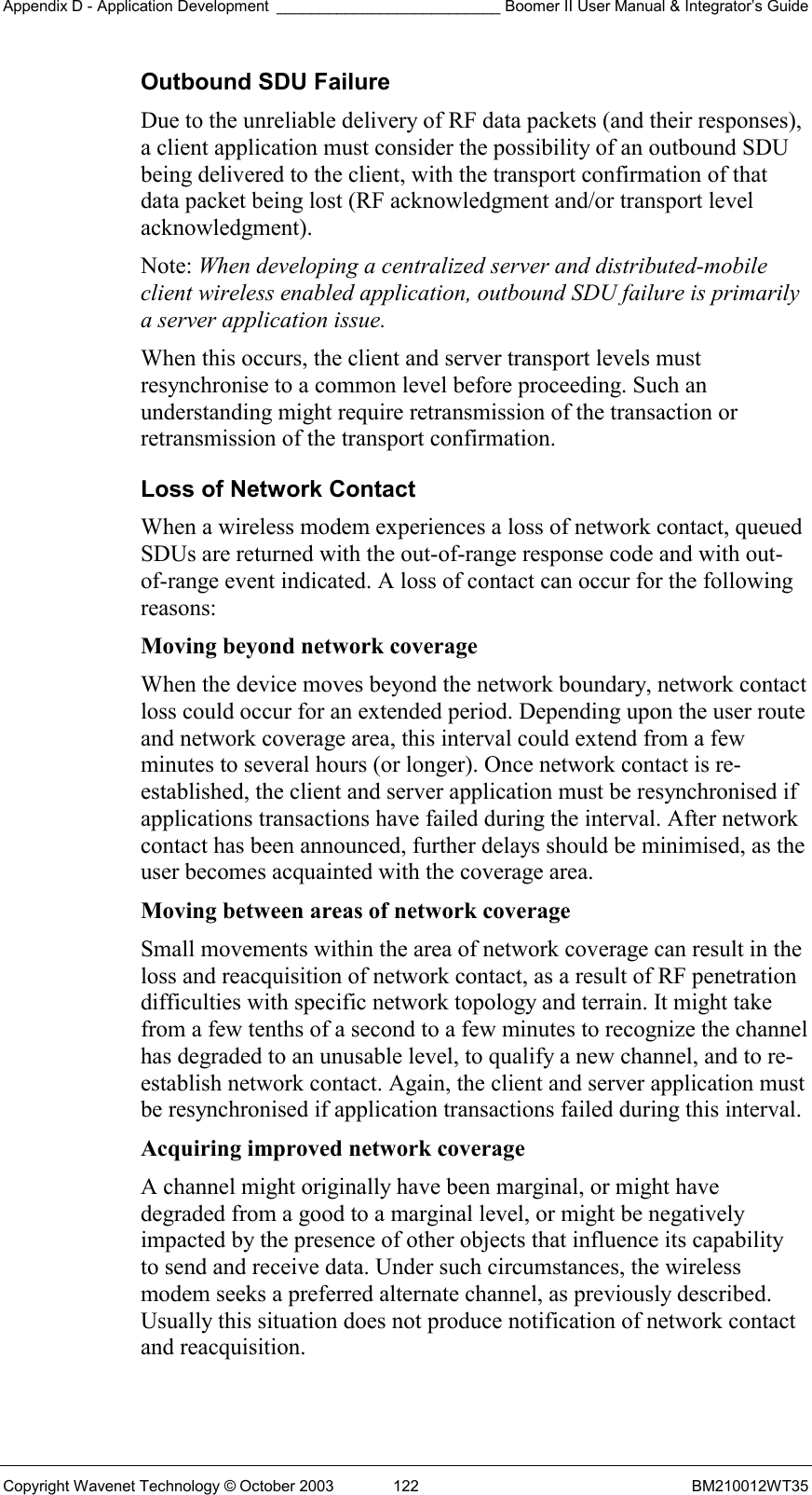 Appendix D - Application Development __________________________ Boomer II User Manual &amp; Integrator’s Guide Copyright Wavenet Technology © October 2003  122  BM210012WT35 Outbound SDU Failure Due to the unreliable delivery of RF data packets (and their responses), a client application must consider the possibility of an outbound SDU being delivered to the client, with the transport confirmation of that data packet being lost (RF acknowledgment and/or transport level acknowledgment). Note: When developing a centralized server and distributed-mobile client wireless enabled application, outbound SDU failure is primarily a server application issue. When this occurs, the client and server transport levels must resynchronise to a common level before proceeding. Such an understanding might require retransmission of the transaction or retransmission of the transport confirmation. Loss of Network Contact When a wireless modem experiences a loss of network contact, queued SDUs are returned with the out-of-range response code and with out-of-range event indicated. A loss of contact can occur for the following reasons: Moving beyond network coverage  When the device moves beyond the network boundary, network contact loss could occur for an extended period. Depending upon the user route and network coverage area, this interval could extend from a few minutes to several hours (or longer). Once network contact is re-established, the client and server application must be resynchronised if applications transactions have failed during the interval. After network contact has been announced, further delays should be minimised, as the user becomes acquainted with the coverage area. Moving between areas of network coverage  Small movements within the area of network coverage can result in the loss and reacquisition of network contact, as a result of RF penetration difficulties with specific network topology and terrain. It might take from a few tenths of a second to a few minutes to recognize the channel has degraded to an unusable level, to qualify a new channel, and to re-establish network contact. Again, the client and server application must be resynchronised if application transactions failed during this interval. Acquiring improved network coverage  A channel might originally have been marginal, or might have degraded from a good to a marginal level, or might be negatively impacted by the presence of other objects that influence its capability to send and receive data. Under such circumstances, the wireless modem seeks a preferred alternate channel, as previously described. Usually this situation does not produce notification of network contact and reacquisition.  