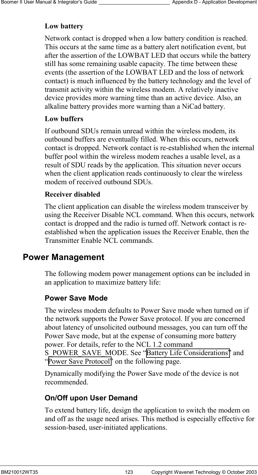 Boomer II User Manual &amp; Integrator’s Guide __________________________ Appendix D - Application Development BM210012WT35  123  Copyright Wavenet Technology © October 2003 Low battery  Network contact is dropped when a low battery condition is reached. This occurs at the same time as a battery alert notification event, but after the assertion of the LOWBAT LED that occurs while the battery still has some remaining usable capacity. The time between these events (the assertion of the LOWBAT LED and the loss of network contact) is much influenced by the battery technology and the level of transmit activity within the wireless modem. A relatively inactive device provides more warning time than an active device. Also, an alkaline battery provides more warning than a NiCad battery. Low buffers  If outbound SDUs remain unread within the wireless modem, its outbound buffers are eventually filled. When this occurs, network contact is dropped. Network contact is re-established when the internal buffer pool within the wireless modem reaches a usable level, as a result of SDU reads by the application. This situation never occurs when the client application reads continuously to clear the wireless modem of received outbound SDUs. Receiver disabled  The client application can disable the wireless modem transceiver by using the Receiver Disable NCL command. When this occurs, network contact is dropped and the radio is turned off. Network contact is re-established when the application issues the Receiver Enable, then the Transmitter Enable NCL commands. Power Management The following modem power management options can be included in an application to maximize battery life: Power Save Mode The wireless modem defaults to Power Save mode when turned on if the network supports the Power Save protocol. If you are concerned about latency of unsolicited outbound messages, you can turn off the Power Save mode, but at the expense of consuming more battery power. For details, refer to the NCL 1.2 command S_POWER_SAVE_MODE. See “Battery Life Considerations” and “Power Save Protocol” on the following page.  Dynamically modifying the Power Save mode of the device is not recommended. On/Off upon User Demand To extend battery life, design the application to switch the modem on and off as the usage need arises. This method is especially effective for session-based, user-initiated applications. 