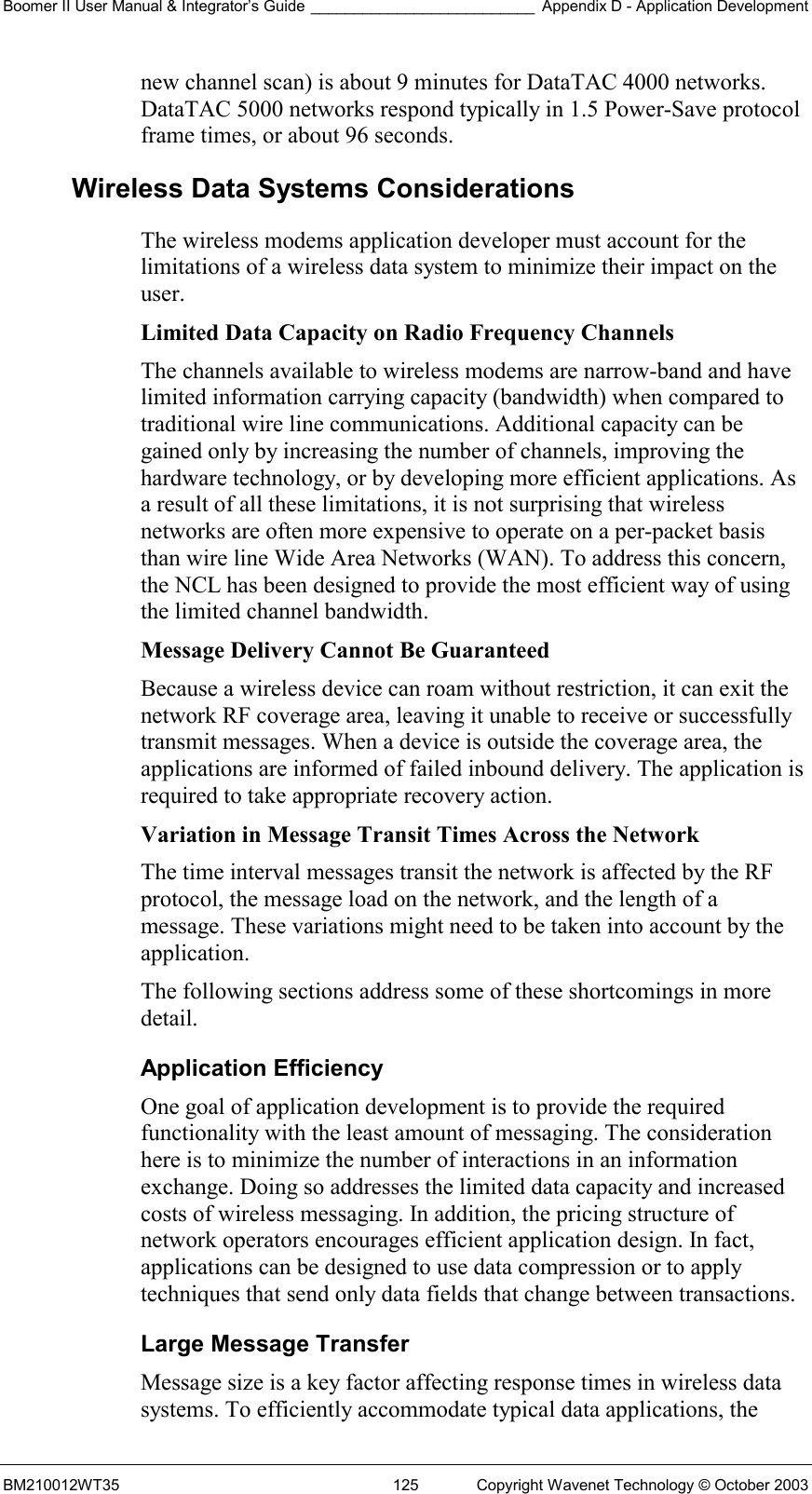 Boomer II User Manual &amp; Integrator’s Guide __________________________ Appendix D - Application Development BM210012WT35  125  Copyright Wavenet Technology © October 2003 new channel scan) is about 9 minutes for DataTAC 4000 networks. DataTAC 5000 networks respond typically in 1.5 Power-Save protocol frame times, or about 96 seconds. Wireless Data Systems Considerations The wireless modems application developer must account for the limitations of a wireless data system to minimize their impact on the user. Limited Data Capacity on Radio Frequency Channels The channels available to wireless modems are narrow-band and have limited information carrying capacity (bandwidth) when compared to traditional wire line communications. Additional capacity can be gained only by increasing the number of channels, improving the hardware technology, or by developing more efficient applications. As a result of all these limitations, it is not surprising that wireless networks are often more expensive to operate on a per-packet basis than wire line Wide Area Networks (WAN). To address this concern, the NCL has been designed to provide the most efficient way of using the limited channel bandwidth. Message Delivery Cannot Be Guaranteed  Because a wireless device can roam without restriction, it can exit the network RF coverage area, leaving it unable to receive or successfully transmit messages. When a device is outside the coverage area, the applications are informed of failed inbound delivery. The application is required to take appropriate recovery action. Variation in Message Transit Times Across the Network  The time interval messages transit the network is affected by the RF protocol, the message load on the network, and the length of a message. These variations might need to be taken into account by the application. The following sections address some of these shortcomings in more detail. Application Efficiency One goal of application development is to provide the required functionality with the least amount of messaging. The consideration here is to minimize the number of interactions in an information exchange. Doing so addresses the limited data capacity and increased costs of wireless messaging. In addition, the pricing structure of network operators encourages efficient application design. In fact, applications can be designed to use data compression or to apply techniques that send only data fields that change between transactions. Large Message Transfer Message size is a key factor affecting response times in wireless data systems. To efficiently accommodate typical data applications, the 