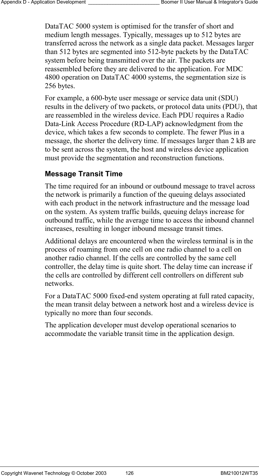 Appendix D - Application Development __________________________ Boomer II User Manual &amp; Integrator’s Guide Copyright Wavenet Technology © October 2003  126  BM210012WT35 DataTAC 5000 system is optimised for the transfer of short and medium length messages. Typically, messages up to 512 bytes are transferred across the network as a single data packet. Messages larger than 512 bytes are segmented into 512-byte packets by the DataTAC system before being transmitted over the air. The packets are reassembled before they are delivered to the application. For MDC 4800 operation on DataTAC 4000 systems, the segmentation size is 256 bytes. For example, a 600-byte user message or service data unit (SDU) results in the delivery of two packets, or protocol data units (PDU), that are reassembled in the wireless device. Each PDU requires a Radio Data-Link Access Procedure (RD-LAP) acknowledgment from the device, which takes a few seconds to complete. The fewer Plus in a message, the shorter the delivery time. If messages larger than 2 kB are to be sent across the system, the host and wireless device application must provide the segmentation and reconstruction functions. Message Transit Time The time required for an inbound or outbound message to travel across the network is primarily a function of the queuing delays associated with each product in the network infrastructure and the message load on the system. As system traffic builds, queuing delays increase for outbound traffic, while the average time to access the inbound channel increases, resulting in longer inbound message transit times. Additional delays are encountered when the wireless terminal is in the process of roaming from one cell on one radio channel to a cell on another radio channel. If the cells are controlled by the same cell controller, the delay time is quite short. The delay time can increase if the cells are controlled by different cell controllers on different sub networks. For a DataTAC 5000 fixed-end system operating at full rated capacity, the mean transit delay between a network host and a wireless device is typically no more than four seconds. The application developer must develop operational scenarios to accommodate the variable transit time in the application design.  