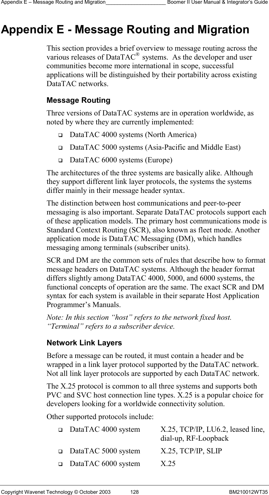 Appendix E – Message Routing and Migration_____________________ Boomer II User Manual &amp; Integrator’s Guide Copyright Wavenet Technology © October 2003  128  BM210012WT35 Appendix E - Message Routing and Migration This section provides a brief overview to message routing across the various releases of DataTAC®  systems.  As the developer and user communities become more international in scope, successful applications will be distinguished by their portability across existing DataTAC networks.  Message Routing Three versions of DataTAC systems are in operation worldwide, as noted by where they are currently implemented:   DataTAC 4000 systems (North America)   DataTAC 5000 systems (Asia-Pacific and Middle East)   DataTAC 6000 systems (Europe) The architectures of the three systems are basically alike. Although they support different link layer protocols, the systems the systems differ mainly in their message header syntax. The distinction between host communications and peer-to-peer messaging is also important. Separate DataTAC protocols support each of these application models. The primary host communications mode is Standard Context Routing (SCR), also known as fleet mode. Another application mode is DataTAC Messaging (DM), which handles messaging among terminals (subscriber units). SCR and DM are the common sets of rules that describe how to format message headers on DataTAC systems. Although the header format differs slightly among DataTAC 4000, 5000, and 6000 systems, the functional concepts of operation are the same. The exact SCR and DM syntax for each system is available in their separate Host Application Programmer’s Manuals. Note: In this section “host” refers to the network fixed host. “Terminal” refers to a subscriber device. Network Link Layers Before a message can be routed, it must contain a header and be wrapped in a link layer protocol supported by the DataTAC network. Not all link layer protocols are supported by each DataTAC network. The X.25 protocol is common to all three systems and supports both PVC and SVC host connection line types. X.25 is a popular choice for developers looking for a worldwide connectivity solution. Other supported protocols include:   DataTAC 4000 system  X.25, TCP/IP, LU6.2, leased line,     dial-up, RF-Loopback   DataTAC 5000 system  X.25, TCP/IP, SLIP   DataTAC 6000 system  X.25 