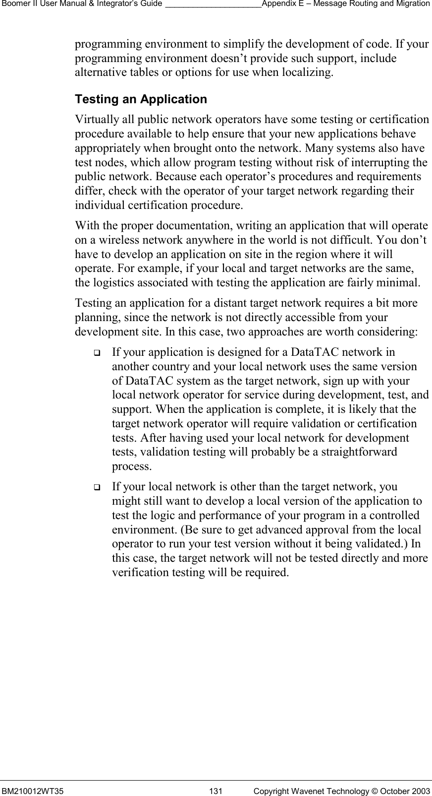 Boomer II User Manual &amp; Integrator’s Guide _____________________Appendix E – Message Routing and Migration BM210012WT35  131  Copyright Wavenet Technology © October 2003 programming environment to simplify the development of code. If your programming environment doesn’t provide such support, include alternative tables or options for use when localizing. Testing an Application Virtually all public network operators have some testing or certification procedure available to help ensure that your new applications behave appropriately when brought onto the network. Many systems also have test nodes, which allow program testing without risk of interrupting the public network. Because each operator’s procedures and requirements differ, check with the operator of your target network regarding their individual certification procedure. With the proper documentation, writing an application that will operate on a wireless network anywhere in the world is not difficult. You don’t have to develop an application on site in the region where it will operate. For example, if your local and target networks are the same, the logistics associated with testing the application are fairly minimal. Testing an application for a distant target network requires a bit more planning, since the network is not directly accessible from your development site. In this case, two approaches are worth considering:   If your application is designed for a DataTAC network in another country and your local network uses the same version of DataTAC system as the target network, sign up with your local network operator for service during development, test, and support. When the application is complete, it is likely that the target network operator will require validation or certification tests. After having used your local network for development tests, validation testing will probably be a straightforward process.   If your local network is other than the target network, you might still want to develop a local version of the application to test the logic and performance of your program in a controlled environment. (Be sure to get advanced approval from the local operator to run your test version without it being validated.) In this case, the target network will not be tested directly and more verification testing will be required.    