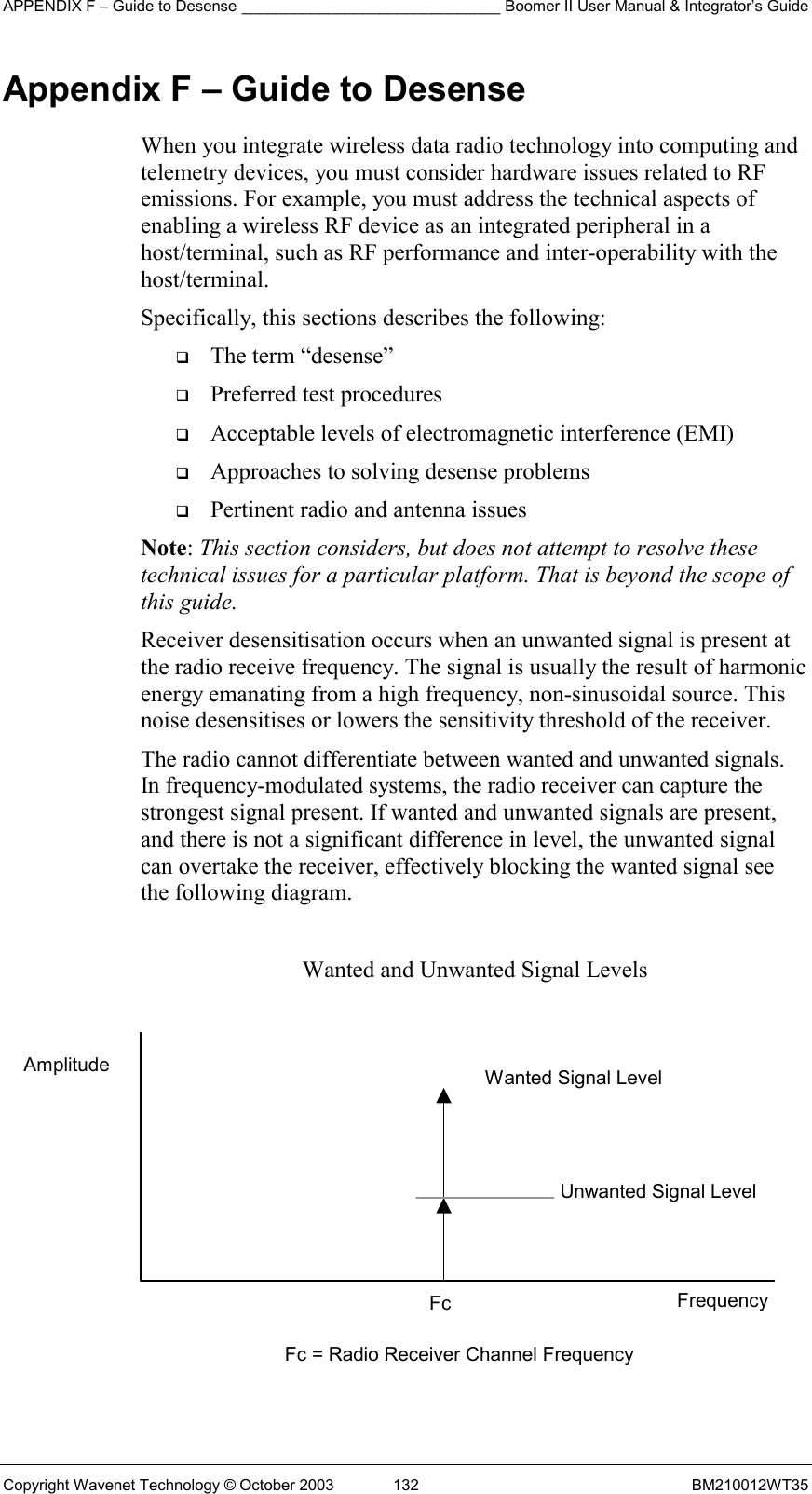 APPENDIX F – Guide to Desense ______________________________ Boomer II User Manual &amp; Integrator’s Guide Copyright Wavenet Technology © October 2003  132  BM210012WT35 Appendix F – Guide to Desense When you integrate wireless data radio technology into computing and telemetry devices, you must consider hardware issues related to RF emissions. For example, you must address the technical aspects of enabling a wireless RF device as an integrated peripheral in a host/terminal, such as RF performance and inter-operability with the host/terminal. Specifically, this sections describes the following:   The term “desense”   Preferred test procedures   Acceptable levels of electromagnetic interference (EMI)   Approaches to solving desense problems   Pertinent radio and antenna issues Note: This section considers, but does not attempt to resolve these technical issues for a particular platform. That is beyond the scope of this guide. Receiver desensitisation occurs when an unwanted signal is present at the radio receive frequency. The signal is usually the result of harmonic energy emanating from a high frequency, non-sinusoidal source. This noise desensitises or lowers the sensitivity threshold of the receiver. The radio cannot differentiate between wanted and unwanted signals. In frequency-modulated systems, the radio receiver can capture the strongest signal present. If wanted and unwanted signals are present, and there is not a significant difference in level, the unwanted signal can overtake the receiver, effectively blocking the wanted signal see the following diagram.  Wanted and Unwanted Signal Levels            Wanted Signal Level Unwanted Signal Level Frequency Fc = Radio Receiver Channel Frequency Fc Amplitude 